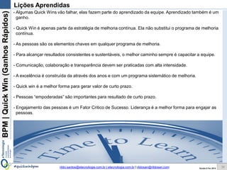 BPM|Quickwins(GanhosRápidos)
Versão 10 Jun 2015rildo.santos@etecnologia.com.br | etecnologia.com.br | rildosan@rildosan.com#quickwinsbpm
PDCA é um método simples para a promoção da melhoria contínua e tem 4 fases:
Planejar: Definição de metas e ações (Plano de Ação) para atingi-las.
Executar: Execução das ações (Plano).
Verificar: Verificação do desempenho.
Agir. Orientação sobre o que fazer se meta foi alcançada ou não.
Após elaboração do PDCA, basta fazer sua implementação.
Veja o exemplo do Plano de Ação:
36
QW.bpm: Implementar Quick wins
Implementar
Demonstrar o
Ganho da
QW#22
Indicador: % de
solicitações de
créditos
canceladas por
problemas de
documentação
sem verificação de
restrição de
crédito
Definição da Meta e Indicador de Desempenho:
Executar Plano
de Ação
Realizar
treinamento
Acompanhar a
implementação
Avaliar o
resultado
Se a meta não
foi alcançada:
Revisar plano
de ação
Se a meta foi
alcançada:
Registrar lições
aprendidas
Se a meta foi
alcançada:
Padronizar
resultados
Definição das Ações:
QW#22: Mudar a
verificação de
restrição de
crédito, ela deverá
ficar após a
validação da
documentação
.
Meta:
Reduzir 100%
dos custos das
transações de
verificação de
restrição de crédito
das solicitações com
problemas de
documentação
Atividades:
1 – Mudar o
processo
2 – Alterar o
sistema de crédito
3 – Treinar os
analistas
Planejar (Plan)
Processo: Aprovação de Solicitação de Crédito ao Consumidor
Executar (Do) Verificar (Check ) Agir (Act)
 