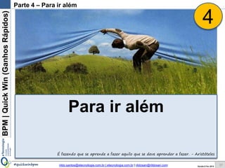 BPM|Quickwins(GanhosRápidos)
Versão 10 Jun 2015rildo.santos@etecnologia.com.br | etecnologia.com.br | rildosan@rildosan.com#quickwinsbpm 37
Como já dissemos: “Não basta fazer uma boa implementação da Quick wins, temos que demonstrar
os ganhos”.
Abaixo uma demonstração de ganho, descrevendo o business driver, ROI (retorno do investimento), valor
ganho mês e ano e período de payback.
Baseline1Baseline2
antes
depois
Demonstração de Ganhos
Demonstração de Ganho:
Ganho: Redução de Custo
A implementação da
Quick wins reduziu em 5%
os custos das transações de
verificação de restrição de
crédito.
O ganho foi de R$ 1.680,00
por mês e de R% 20.160,00
por ano.
O ROI foi de 5% e período
de Payback foi de 4 meses.
 