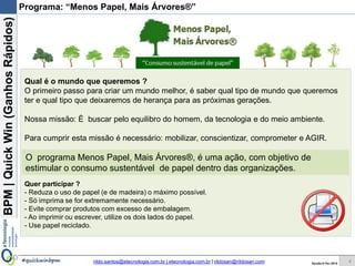 BPM|Quickwins(GanhosRápidos)
Versão 10 Jun 2015rildo.santos@etecnologia.com.br | etecnologia.com.br | rildosan@rildosan.com#quickwinsbpm
O programa Menos Papel, Mais Árvores®, é uma ação, com objetivo de
estimular o consumo sustentável de papel dentro das organizações.
Programa: “Menos Papel, Mais Árvores®”
Qual é o mundo que queremos ?
O primeiro passo para criar um mundo melhor, é saber qual tipo de mundo que queremos
ter e qual tipo que deixaremos de herança para as próximas gerações.
Nossa missão: É buscar pelo equilibro do homem, da tecnologia e do meio ambiente.
Para cumprir esta missão é necessário: mobilizar, conscientizar, comprometer e AGIR.
Quer participar ?
- Reduza o uso de papel (e de madeira) o máximo possível.
- Só imprima se for extremamente necessário.
- Evite comprar produtos com excesso de embalagem.
- Ao imprimir ou escrever, utilize os dois lados do papel.
- Use papel reciclado.
4
 