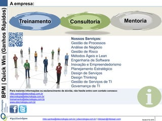 BPM|Quickwins(GanhosRápidos)
Versão 10 Jun 2015rildo.santos@etecnologia.com.br | etecnologia.com.br | rildosan@rildosan.com#quickwinsbpm
Introdução
Agora que você já conhece Quick wins e sabe como implementa-la, coloque a mão na
massa, comece a descobrir quais as melhorias que podem gerar ganhos rápidos para sua
organização.
Ter conhecimento dos processos de negócio e buscar por colaboração são as formas
ideais para conseguir resultados mais rápido.
Se você gostou do que leu, mas não se sente 100% preparado para trabalhar com as
Quick wins na sua empresa, veja a próxima página, podemos ajudá-lo neste desafio.
40
 