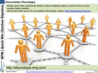 BPM|Quickwins(GanhosRápidos)
Versão 10 Jun 2015rildo.santos@etecnologia.com.br | etecnologia.com.br | rildosan@rildosan.com#quickwinsbpm
Workshop Melhoria de Processos de Negócio com Quick Wins
Para maiores informações fale conosco:
Melhoria de Processos de Negócio com
Quick Wins
www.etecnologia.com.br
Fale conosco
Skype: rildo.f.santos
rildo.santos@etecnologi.com.br
etecnologia@etecnologia.com.br
treinamento@etecnologia.com.br
41
Workshop Melhoria de Processos de Negócio com Quick Wins
Descrição:
Neste workshop será apresentado e demonstrado Quick Wins (ganhos rápidos), que é uma
abordagem que quando aplicada a Gestão de Processos de Negócio possibilita a melhoria
de processos de negócio através ganhos rápidos (de curto prazo).
A Oficina é organizada a partir de estudos de casos práticos que serão desenvolvidos para
demonstrar como reduzir custos, mitigar riscos, aumentar a produtividade e otimizar o uso
de recursos para evitar perdas, desperdícios e retrabalhos.
Objetivo:
Capacitar os participantes para identificar, analisar, implementar e demonstrar os ganhos
das Quick wins para melhoria dos processos de negócio e para entregar valor mais rápido.
Conteúdo (resumido):
Parte 1 - Melhorias Rápidas: Quick Win
Objetivo: Apresentar os conceitos, fundamentos da BPM e Quick Win
Parte 2 - Como Implementar uma Quick Win:
Objetivo: Demonstrar como implementar Quick Win
Parte 3 - Práticas:
objetivo: Demonstrar na prática como implementar melhorias rápidas (quick win) através de
estudos de caso.
Desenvolvimento de Estudos de Caso
Carga horária: 8 horas
 