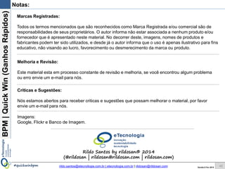 BPM|Quickwins(GanhosRápidos)
Versão 10 Jun 2015rildo.santos@etecnologia.com.br | etecnologia.com.br | rildosan@rildosan.com#quickwinsbpm
Formação Analista de Processo de Negócio
Para maiores informações fale conosco:
FAP Formação Analista de Processo de
Negócio
www.etecnologia.com.br
Fale conosco
Skype:rildo.f.santos
rildo.santos@etecnologi.com.br
etecnologia@etecnologia.com.br
treinamento@etecnologia.com.br
42
Formação Analista de Processo de Negócio
Descrição:
O curso apresenta e demonstra as principais práticas de Gestão de Processos de Negócio
(BPM), abrange o Ciclo de Vida BPM (Mapeamento, Modelagem, Análise, Melhoria e
Monitoramento de Processos de Negócio), melhores práticas, Guia BPM CBOK®, técnicas,
notação BPMN 2.0 e ferramenta Bizagi Process Modeler®.
Durante o curso é mostrado exemplos e modelos e é desenvolvido um estudo de caso que
simula o dia-a-dia do Analista, o estudo de caso explora todo o Ciclo de Vida BPM.
Objetivo:
É capacitar os participantes para atuarem como Analista de Processo de Negócio.
Conteúdo (resumido):
Módulo 1 – Fundamentos
Parte 1 – Fundamentos da BPM
Parte 2 – Visão de Negócio
Módulo 2 – Gestão de Processos de Negócio
Parte 1 – Mapeamento de Processos
Parte 2 – Modelagem de Processos
Parte 3 – Análise e Melhoria de Processos
Parte 4 – Monitoramento de Processos
Estudo de Caso
Informações adicionais:
Carga horária: 24 horas
 