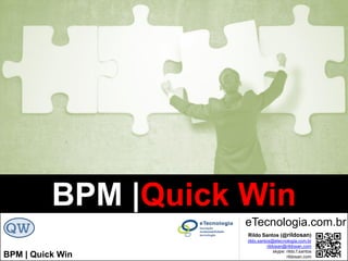 BPM|Quickwins(GanhosRápidos)
Versão 10 Jun 2015rildo.santos@etecnologia.com.br | etecnologia.com.br | rildosan@rildosan.com#quickwinsbpm
Para maiores informações fale conosco:
GoBPM1
Fale conosco
Skype: rildo.f.santos
www.etecnologia.com.br
rildo.santos@etecnologi.com.br
etecnologia@etecnologia.com.br
treinamento@etecnologia.com.br
GoBPM1 é uma Plataforma de Conhecimento que fornece o serviço de Mentoria Virtual em BPM. A plataforma é
baseada em uma rede social que permite interação, colaboração, troca de experiência e compartilhamento de
conhecimento de BPM (Gestão de Processos de Negócio).
Objetivo da Mentoria Virtual em BPM é proporcionar uma fonte exclusiva de conhecimento, transferência e troca de
experiências, apoio, orientação e suporte para profissionais que atuam com BPM, que querem ir além e que buscam se
diferenciar no mercado.
Faça sua Assinatura Agora
43
Serviços: Mentoria Virtual em BPM
 