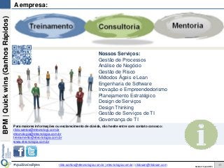 BPM|Quickwins(GanhosRápidos)
Versão 10 Jun 2015rildo.santos@etecnologia.com.br | etecnologia.com.br | rildosan@rildosan.com#quickwinsbpm
A empresa:
Nossos Serviços:
Gestão de Processos
Análise de Negócio
Gestão de Risco
Métodos Ágeis e Lean
Engenharia de Software
Inovação e Empreendedorismo
Planejamento Estratégico
Design de Serviços
Design Thinking
Gestão de Serviços de TI
Governança de TI
Para maiores informações ou esclarecimento de dúvida, não hesite entre com contato conosco:
rildo.santos@etecnologi.com.br
etecnologia@etecnologia.com.br
treinamento@etecnologia.com.br
www.etecnologia.com.br
44
 