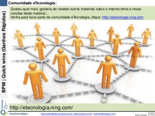 BPM|Quickwins(GanhosRápidos)
Versão 10 Jun 2015rildo.santos@etecnologia.com.br | etecnologia.com.br | rildosan@rildosan.com#quickwinsbpm
Comunidade eTecnologia:
http://etecnologia.ning.com/
Gostou quer mais, gostaria de receber outros materiais sobre o mesmo tema e novas
versões deste material...
Venha para fazer parte da comunidade eTecnologia, clique: http://etecnologia.ning.com
45
 