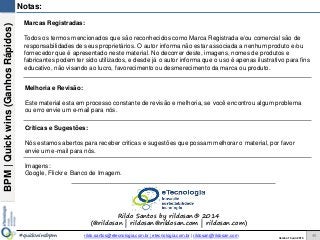 BPM|Quickwins(GanhosRápidos)
Versão 10 Jun 2015rildo.santos@etecnologia.com.br | etecnologia.com.br | rildosan@rildosan.com#quickwinsbpm
Notas:
Marcas Registradas:
Todos os termos mencionados que são reconhecidos como Marca Registrada e/ou comercial são de
responsabilidades de seus proprietários. O autor informa não estar associada a nenhum produto e/ou
fornecedor que é apresentado neste material. No decorrer deste, imagens, nomes de produtos e
fabricantes podem ter sido utilizados, e desde já o autor informa que o uso é apenas ilustrativo para fins
educativo, não visando ao lucro, favorecimento ou desmerecimento da marca ou produto.
Melhoria e Revisão:
Este material esta em processo constante de revisão e melhoria, se você encontrou algum problema
ou erro envie um e-mail para nós.
Criticas e Sugestões:
Nós estamos abertos para receber criticas e sugestões que possam melhorar o material, por favor
envie um e-mail para nós.
Imagens:
Google, Flickr e Banco de Imagem.
Rildo Santos by rildosan® 2014
(@rildosan | rildosan@rildosan.com | rildosan.com)
46
 