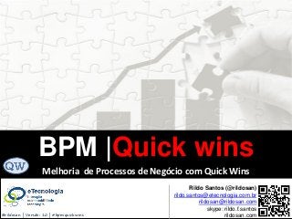 BPM|Quickwins(GanhosRápidos)
Versão 10 Jun 2015rildo.santos@etecnologia.com.br | etecnologia.com.br | rildosan@rildosan.com#quickwinsbpm
BPM |Quick wins
Rildo Santos (@rildosan)
rildo.santos@etecnologia.com.br
rildosan@rildosan.com
skype: rildo.f.santos
rildosan.com@rildosan | Versão: 10 | #bpmquickwins
Melhoria de Processos de Negócio com Quick Wins
 