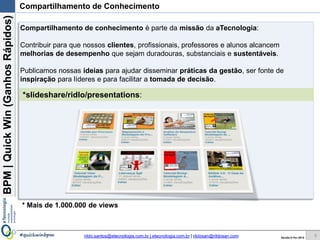 BPM|Quickwins(GanhosRápidos)
Versão 10 Jun 2015rildo.santos@etecnologia.com.br | etecnologia.com.br | rildosan@rildosan.com#quickwinsbpm
*slideshare/ridlo/presentations:
Compartilhamento de Conhecimento
Compartilhamento de conhecimento é parte da missão da aTecnologia:
Contribuir para que nossos clientes, profissionais, professores e alunos alcancem
melhorias de desempenho que sejam duradouras, substanciais e sustentáveis.
Publicamos nossas ideias para ajudar disseminar práticas da gestão, ser fonte de
inspiração para líderes e para facilitar a tomada de decisão.
* Mais de 1.000.000 de views
5
 