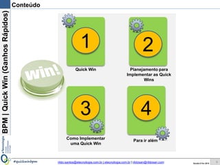 BPM|Quickwins(GanhosRápidos)
Versão 10 Jun 2015rildo.santos@etecnologia.com.br | etecnologia.com.br | rildosan@rildosan.com#quickwinsbpm
Conteúdo
6
Quick wins Planejamento para
Implementar as Quick
wins
Como Implementar
Quick wins
Para ir além
1 2
3 4
 