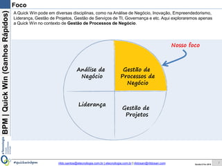 BPM|Quickwins(GanhosRápidos)
Versão 10 Jun 2015rildo.santos@etecnologia.com.br | etecnologia.com.br | rildosan@rildosan.com#quickwinsbpm
Foco
7
Análise de
Negócio
Gestão de
Serviços de
TI
Gestão de
Processos de
Negócio
Gestão de
Projetos
Quick wins existem em diversas disciplinas, como na Análise de Negócio, Inovação, Gestão de Projetos,
Empreendedorismo, Gestão de Serviços de TI, Governança e etc. Aqui exploraremos apenas as Quick
wins no contexto de Gestão de Processos de Negócio.
Nosso foco
 