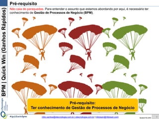 BPM|Quickwins(GanhosRápidos)
Versão 10 Jun 2015rildo.santos@etecnologia.com.br | etecnologia.com.br | rildosan@rildosan.com#quickwinsbpm 8
Pré-requisito
Não caia de paraquedas. Para entender o assunto que estamos abordando por aqui, é necessário ter
conhecimento de Gestão de Processos de Negócio (BPM).
Pré-requisito:
Ter conhecimento de Gestão de Processos de Negócio
 