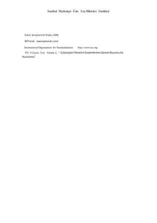 İstanbul Medeniyet Üniv. Fen Bilimleri Enstitüsü
Erkut; SüreçlerleEl Kitabı,1998
BPTrends www.bptrends.com/
International Organization for Standardization http://www.iso.org
ITU Y.Lisans Tezi Fehime Ç. “ İşSüreçleri YönetimSistemlerininGüncel DurumuVe
Kurulumu”
 