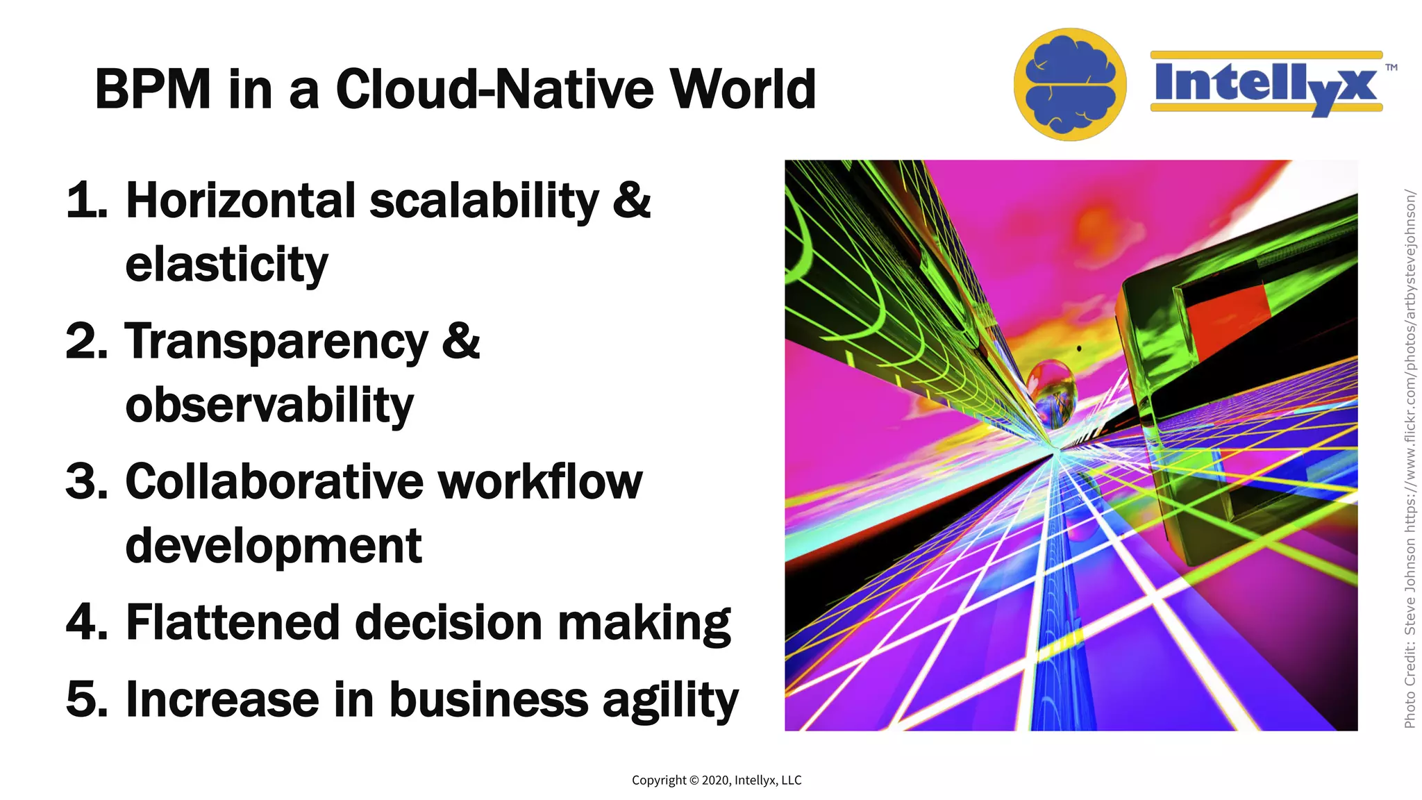 BPM in a Cloud-Native World
1. Horizontal scalability &
elasticity
2. Transparency &
observability
3. Collaborative workflow
development
4. Flattened decision making
5. Increase in business agility
Copyright © 2020, Intellyx, LLC
PhotoCredit:SteveJohnsonhttps://www.flickr.com/photos/artbystevejohnson/
 