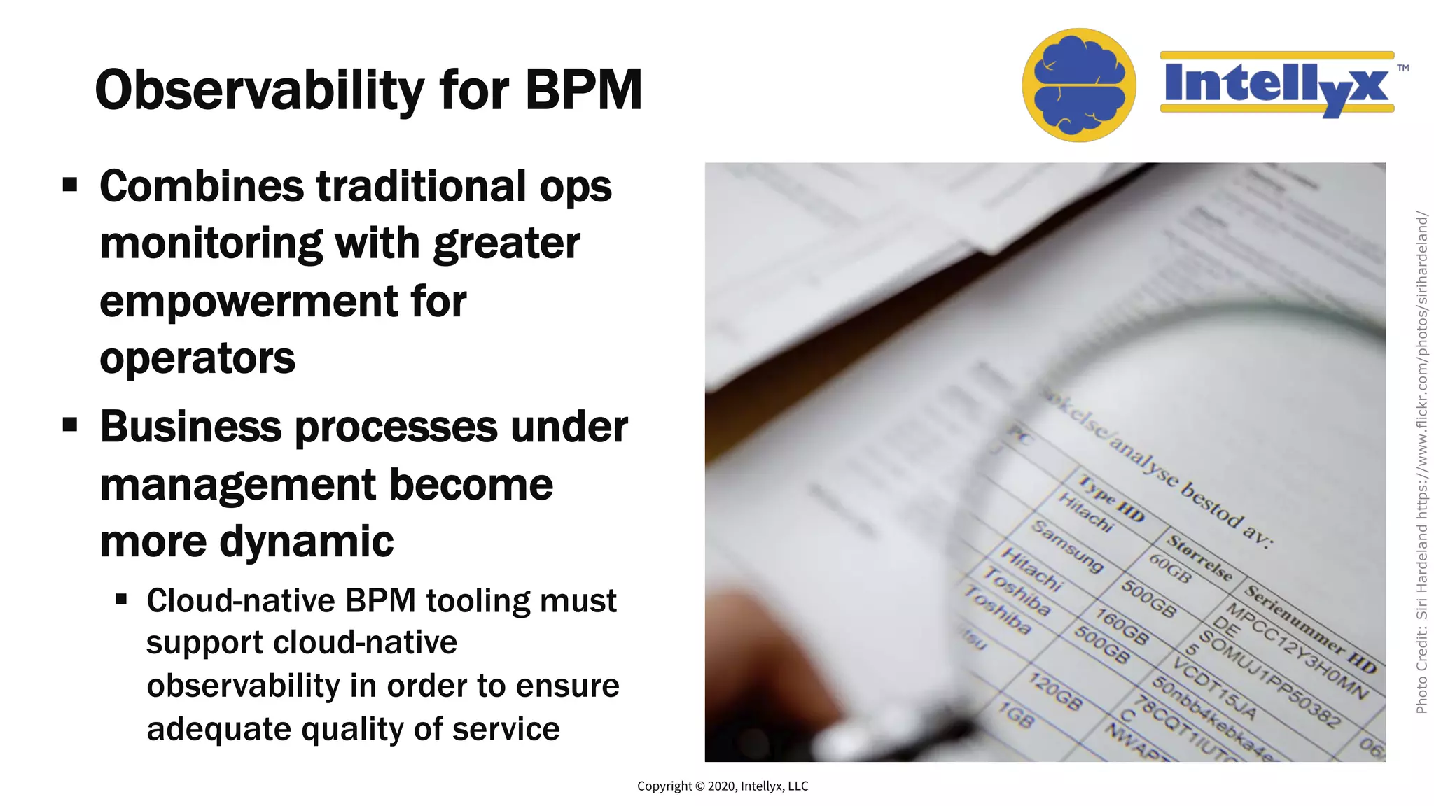 Observability for BPM
§ Combines traditional ops
monitoring with greater
empowerment for
operators
§ Business processes under
management become
more dynamic
§ Cloud-native BPM tooling must
support cloud-native
observability in order to ensure
adequate quality of service
Copyright © 2020, Intellyx, LLC
PhotoCredit:SiriHardelandhttps://www.flickr.com/photos/sirihardeland/
 