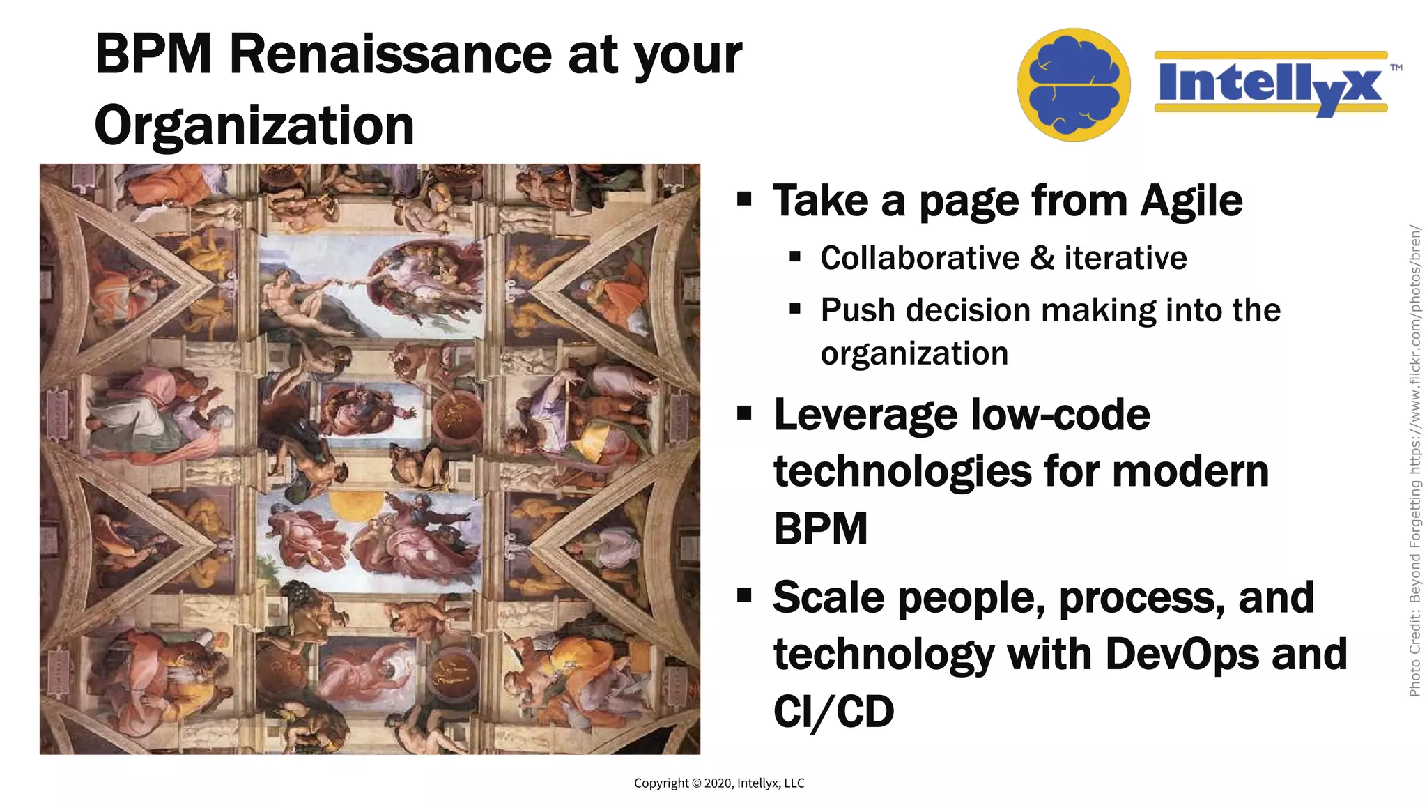BPM Renaissance at your
Organization
§ Take a page from Agile
§ Collaborative & iterative
§ Push decision making into the
organization
§ Leverage low-code
technologies for modern
BPM
§ Scale people, process, and
technology with DevOps and
CI/CD
Copyright © 2020, Intellyx, LLC
PhotoCredit:BeyondForgettinghttps://www.flickr.com/photos/bren/
 