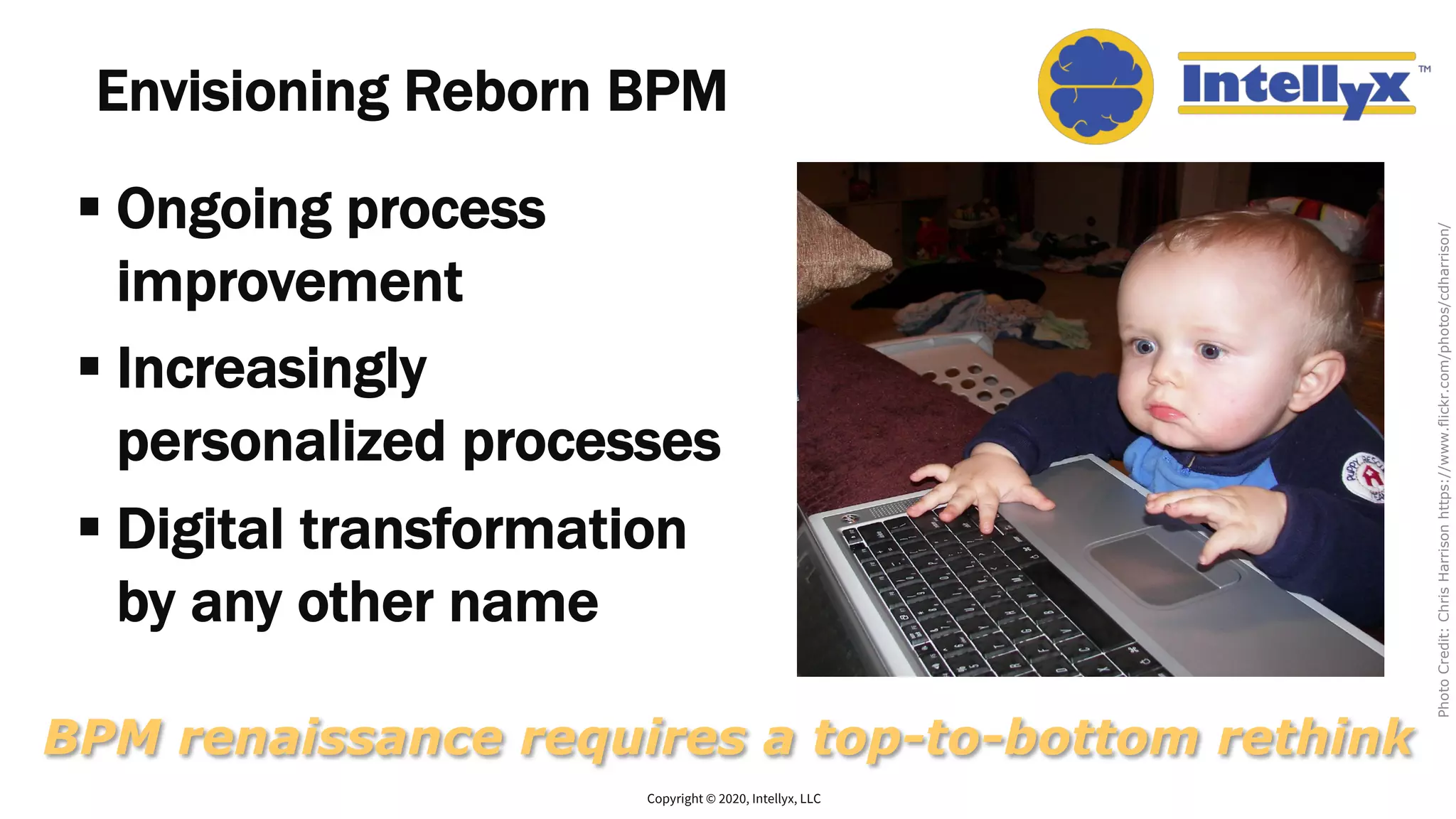 Envisioning Reborn BPM
§ Ongoing process
improvement
§ Increasingly
personalized processes
§ Digital transformation
by any other name
Copyright © 2020, Intellyx, LLC
BPM renaissance requires a top-to-bottom rethink
PhotoCredit:ChrisHarrisonhttps://www.flickr.com/photos/cdharrison/
 