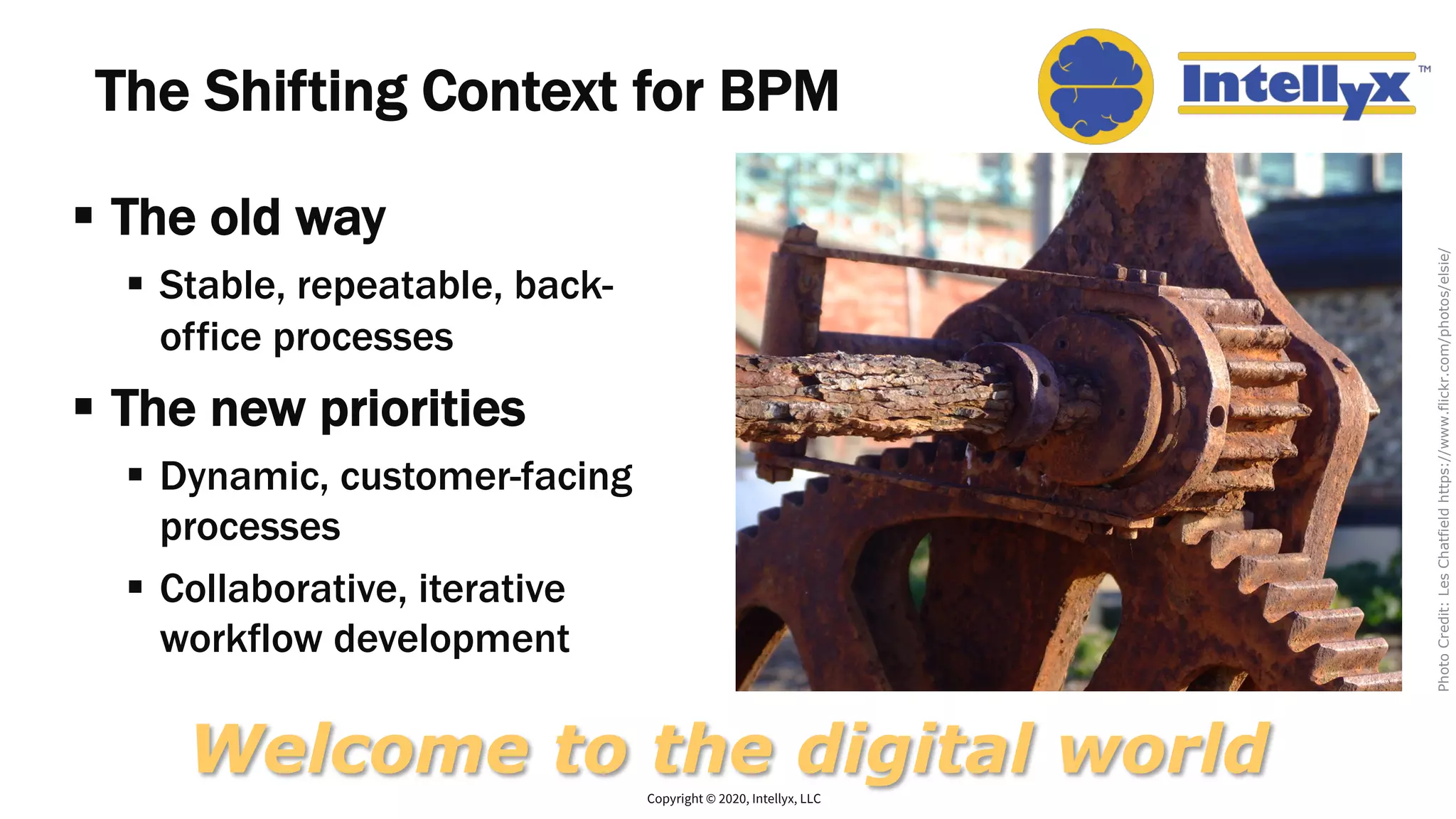 The Shifting Context for BPM
§ The old way
§ Stable, repeatable, back-
office processes
§ The new priorities
§ Dynamic, customer-facing
processes
§ Collaborative, iterative
workflow development
Copyright © 2020, Intellyx, LLC
Welcome to the digital world
PhotoCredit:LesChatfieldhttps://www.flickr.com/photos/elsie/
 
