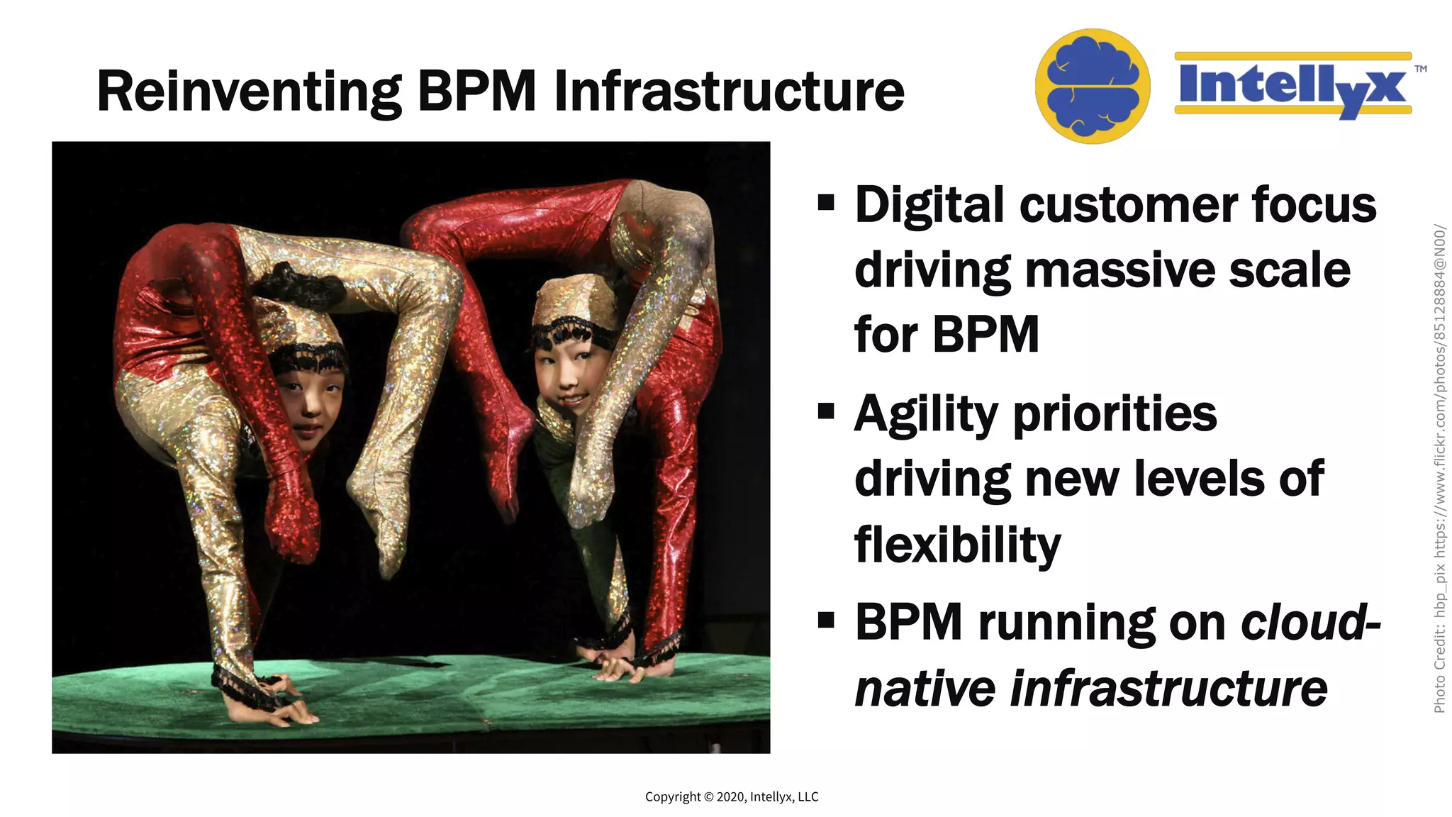 Reinventing BPM Infrastructure
§ Digital customer focus
driving massive scale
for BPM
§ Agility priorities
driving new levels of
flexibility
§ BPM running on cloud-
native infrastructure
Copyright © 2020, Intellyx, LLC
PhotoCredit:hbp_pixhttps://www.flickr.com/photos/85128884@N00/
 