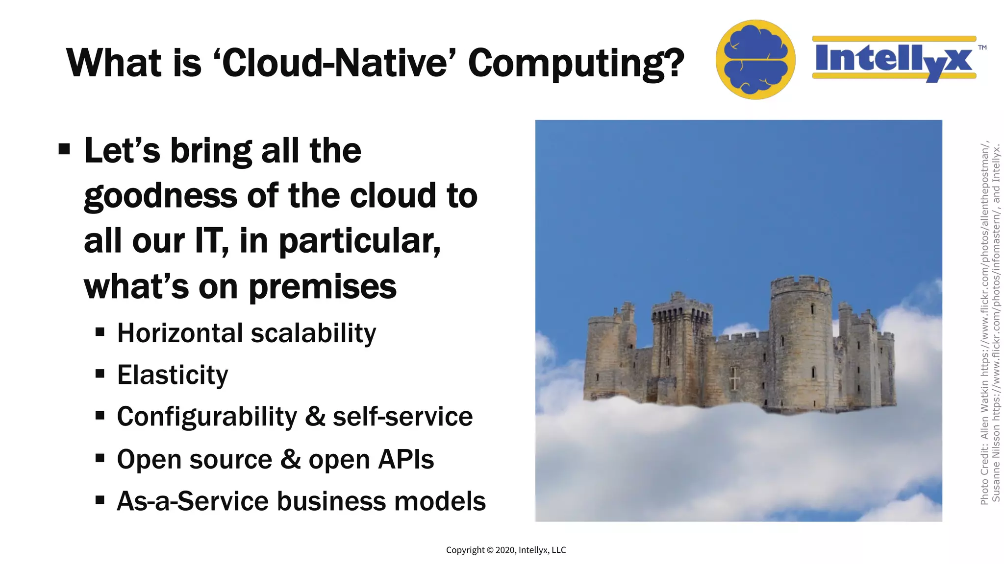 What is ‘Cloud-Native’ Computing?
§ Let’s bring all the
goodness of the cloud to
all our IT, in particular,
what’s on premises
§ Horizontal scalability
§ Elasticity
§ Configurability & self-service
§ Open source & open APIs
§ As-a-Service business models
Copyright © 2020, Intellyx, LLC
PhotoCredit:AllenWatkinhttps://www.flickr.com/photos/allenthepostman/,
SusanneNilssonhttps://www.flickr.com/photos/infomastern/,andIntellyx.
 