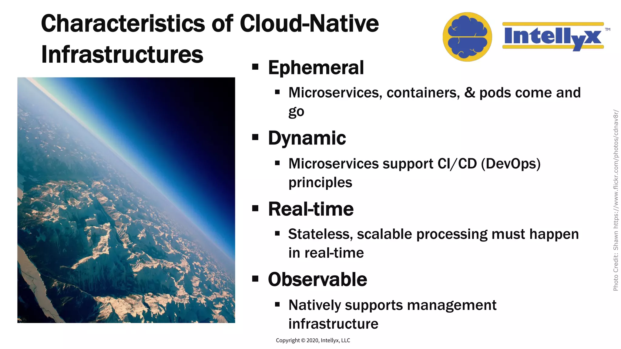 Characteristics of Cloud-Native
Infrastructures § Ephemeral
§ Microservices, containers, & pods come and
go
§ Dynamic
§ Microservices support CI/CD (DevOps)
principles
§ Real-time
§ Stateless, scalable processing must happen
in real-time
§ Observable
§ Natively supports management
infrastructure
Copyright © 2020, Intellyx, LLC
PhotoCredit:Shawnhttps://www.flickr.com/photos/cdnav8r/
 