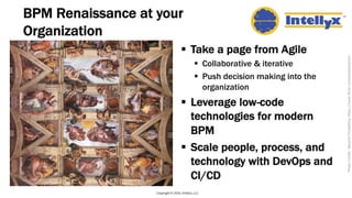 BPM Renaissance at your
Organization
§ Take a page from Agile
§ Collaborative & iterative
§ Push decision making into the
organization
§ Leverage low-code
technologies for modern
BPM
§ Scale people, process, and
technology with DevOps and
CI/CD
Copyright © 2020, Intellyx, LLC
PhotoCredit:BeyondForgettinghttps://www.flickr.com/photos/bren/
 