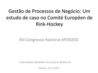 Gestão de Processos de Negócio: Um
estudo de caso no Comité Européen de
Rink-Hockey
XIII Congresso Nacional APOGESD
Pedro Sobreiro @ESDRM e Rui Claudino @FMH-UTL
Coimbra, 16-11-2012
 