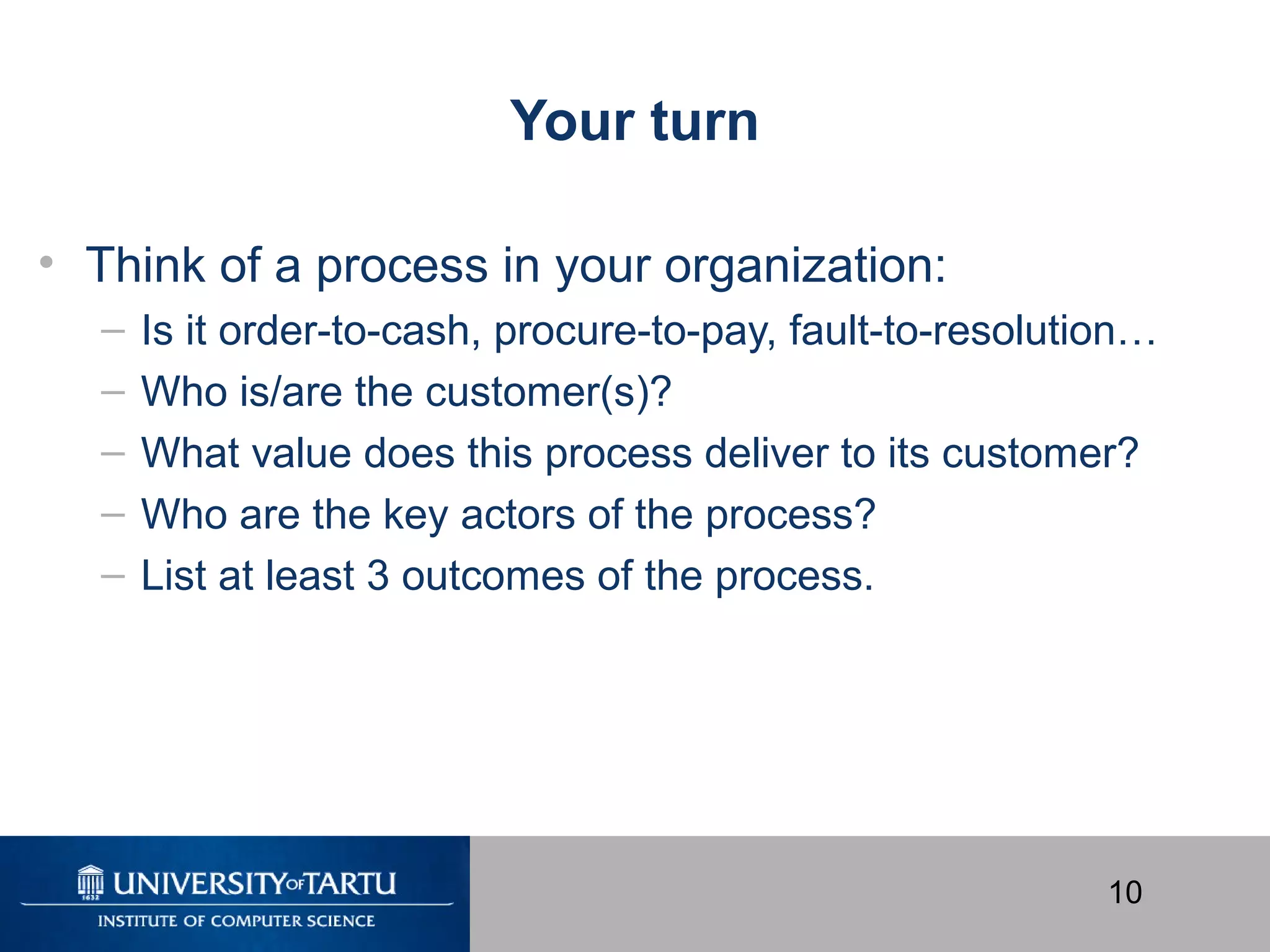 10
Your turn
• Think of a process in your organization:
– Is it order-to-cash, procure-to-pay, fault-to-resolution…
– Who is/are the customer(s)?
– What value does this process deliver to its customer?
– Who are the key actors of the process?
– List at least 3 outcomes of the process.
 