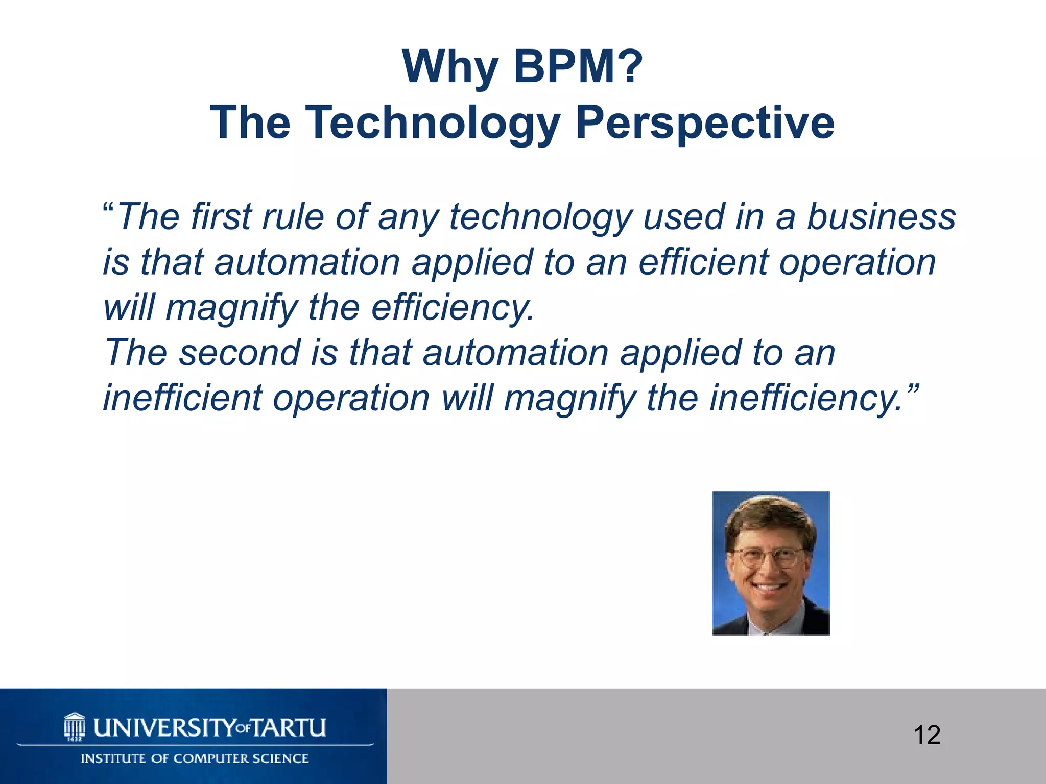 12
Why BPM?
The Technology Perspective
“The first rule of any technology used in a business
is that automation applied to an efficient operation
will magnify the efficiency.
The second is that automation applied to an
inefficient operation will magnify the inefficiency.”
 