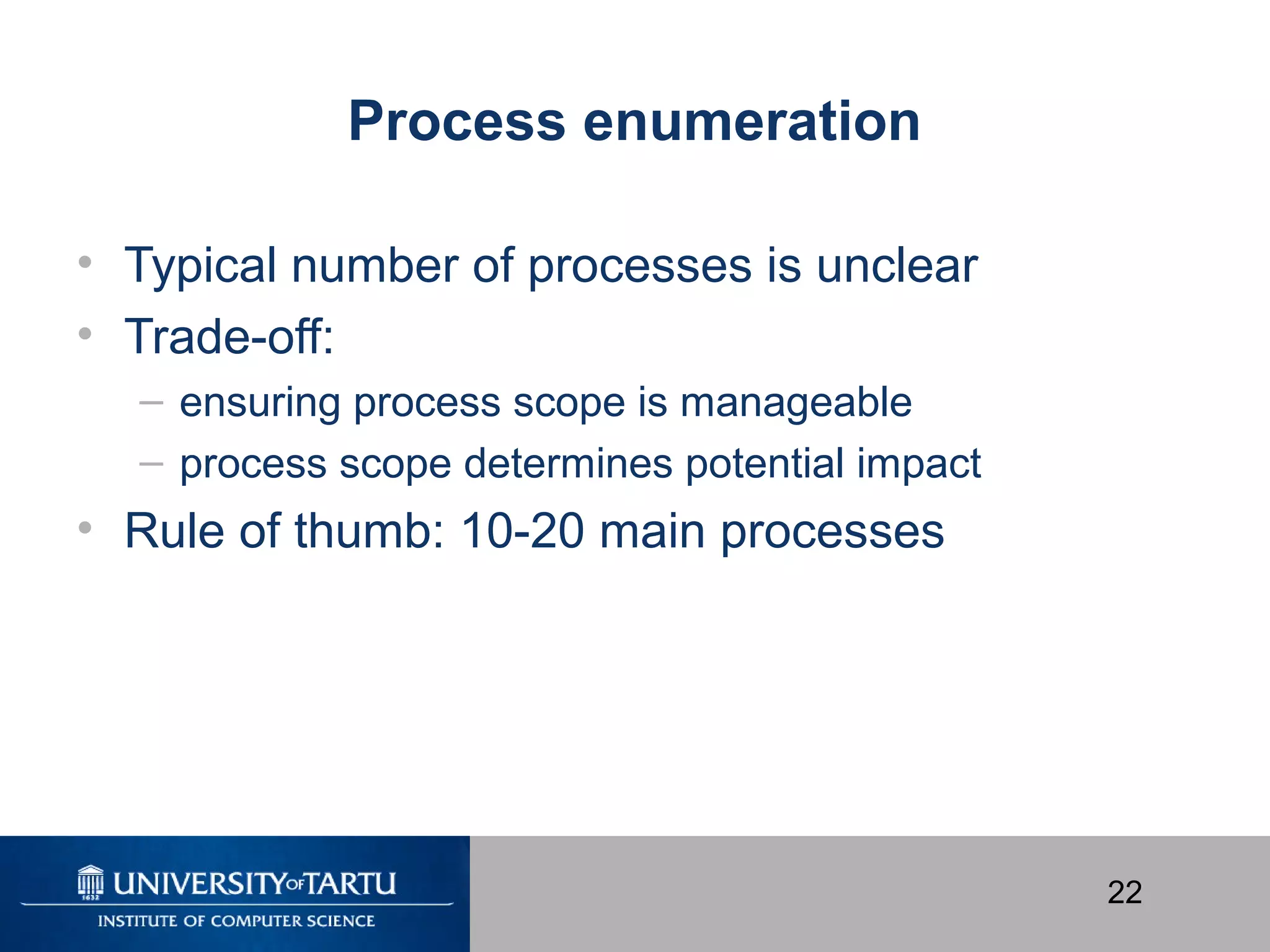 22
Process enumeration
• Typical number of processes is unclear
• Trade-off:
– ensuring process scope is manageable
– process scope determines potential impact
• Rule of thumb: 10-20 main processes
 
