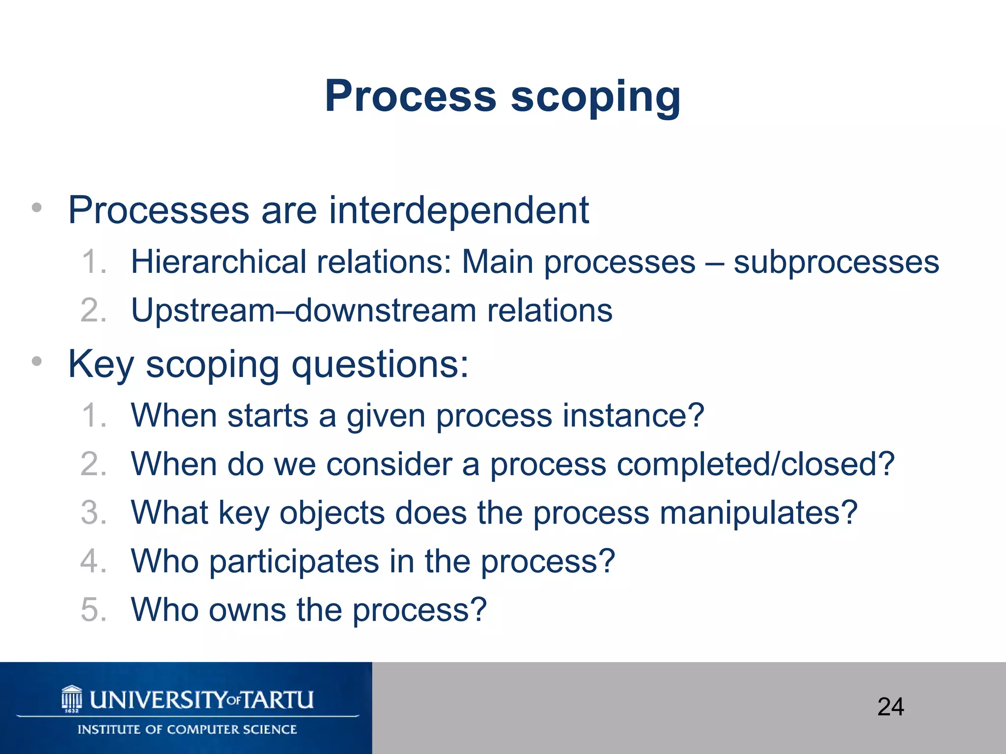 24
Process scoping
• Processes are interdependent
1. Hierarchical relations: Main processes – subprocesses
2. Upstream–downstream relations
• Key scoping questions:
1. When starts a given process instance?
2. When do we consider a process completed/closed?
3. What key objects does the process manipulates?
4. Who participates in the process?
5. Who owns the process?
 