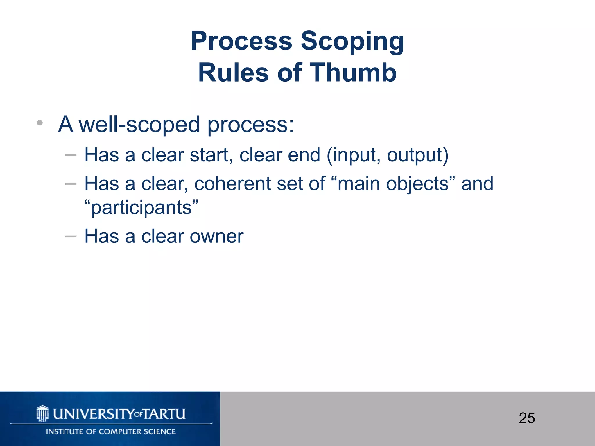 25
Process Scoping
Rules of Thumb
• A well-scoped process:
– Has a clear start, clear end (input, output)
– Has a clear, coherent set of “main objects” and
“participants”
– Has a clear owner
 