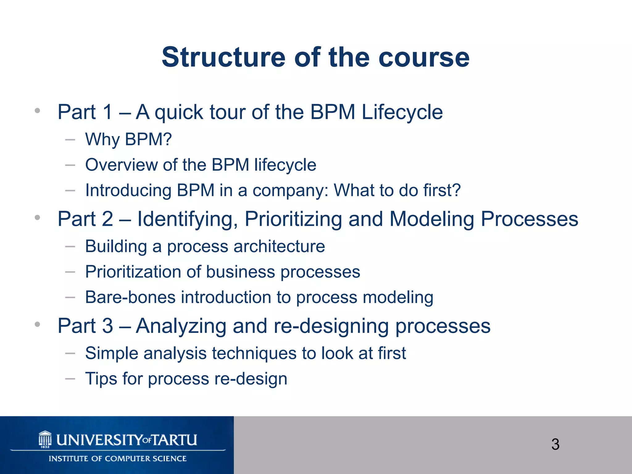 3
Structure of the course
• Part 1 – A quick tour of the BPM Lifecycle
– Why BPM?
– Overview of the BPM lifecycle
– Introducing BPM in a company: What to do first?
• Part 2 – Identifying, Prioritizing and Modeling Processes
– Building a process architecture
– Prioritization of business processes
– Bare-bones introduction to process modeling
• Part 3 – Analyzing and re-designing processes
– Simple analysis techniques to look at first
– Tips for process re-design
 