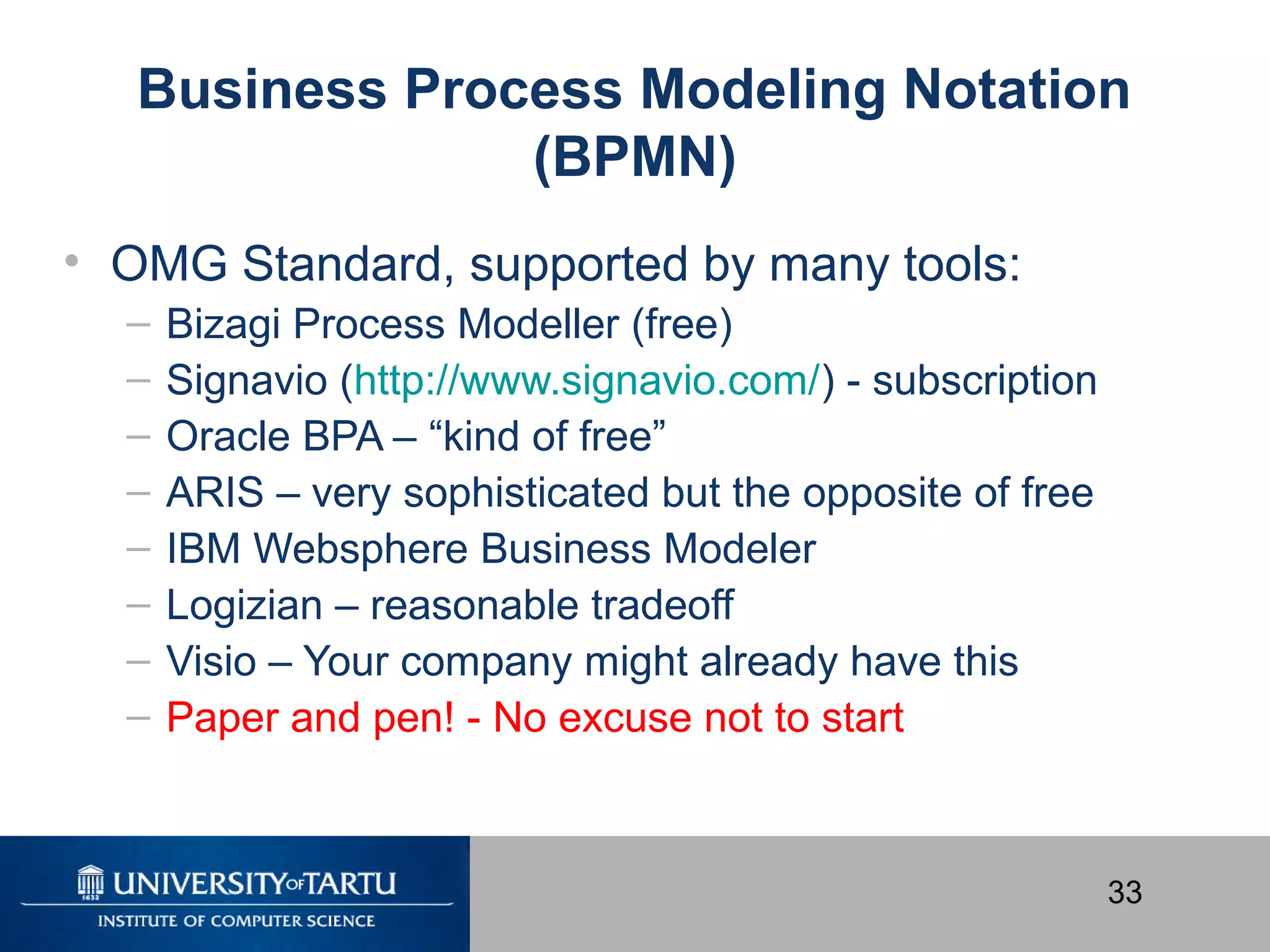 33
Business Process Modeling Notation
(BPMN)
• OMG Standard, supported by many tools:
– Bizagi Process Modeller (free)
– Signavio (http://www.signavio.com/) - subscription
– Oracle BPA – “kind of free”
– ARIS – very sophisticated but the opposite of free
– IBM Websphere Business Modeler
– Logizian – reasonable tradeoff
– Visio – Your company might already have this
– Paper and pen! - No excuse not to start
 