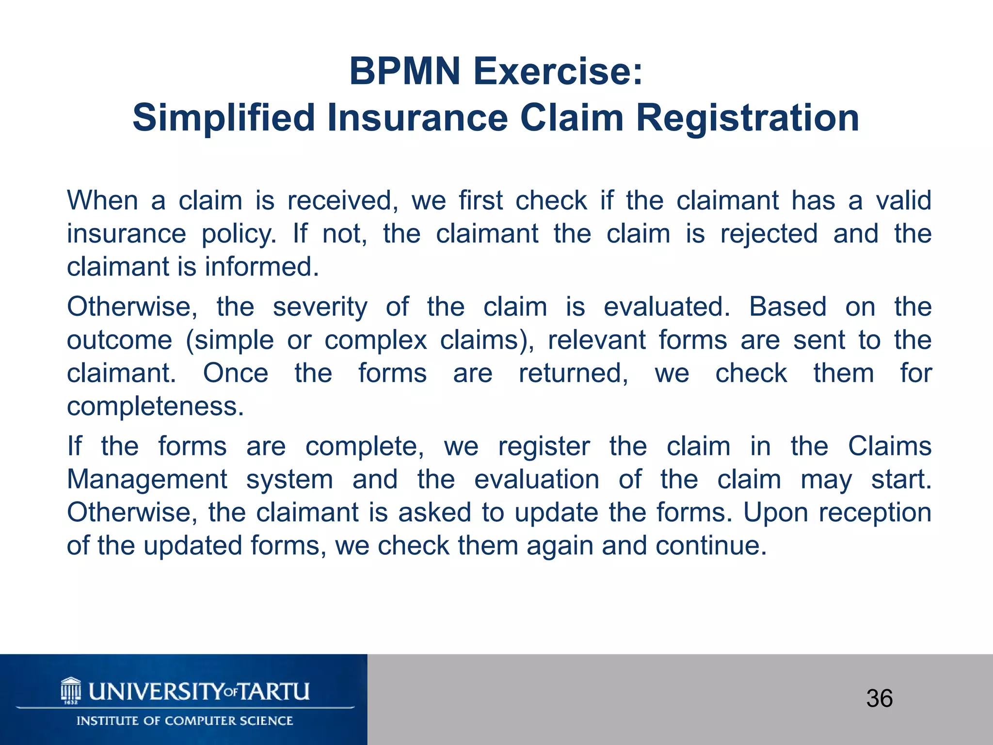 36
When a claim is received, we first check if the claimant has a valid
insurance policy. If not, the claimant the claim is rejected and the
claimant is informed.
Otherwise, the severity of the claim is evaluated. Based on the
outcome (simple or complex claims), relevant forms are sent to the
claimant. Once the forms are returned, we check them for
completeness.
If the forms are complete, we register the claim in the Claims
Management system and the evaluation of the claim may start.
Otherwise, the claimant is asked to update the forms. Upon reception
of the updated forms, we check them again and continue.
BPMN Exercise:
Simplified Insurance Claim Registration
 