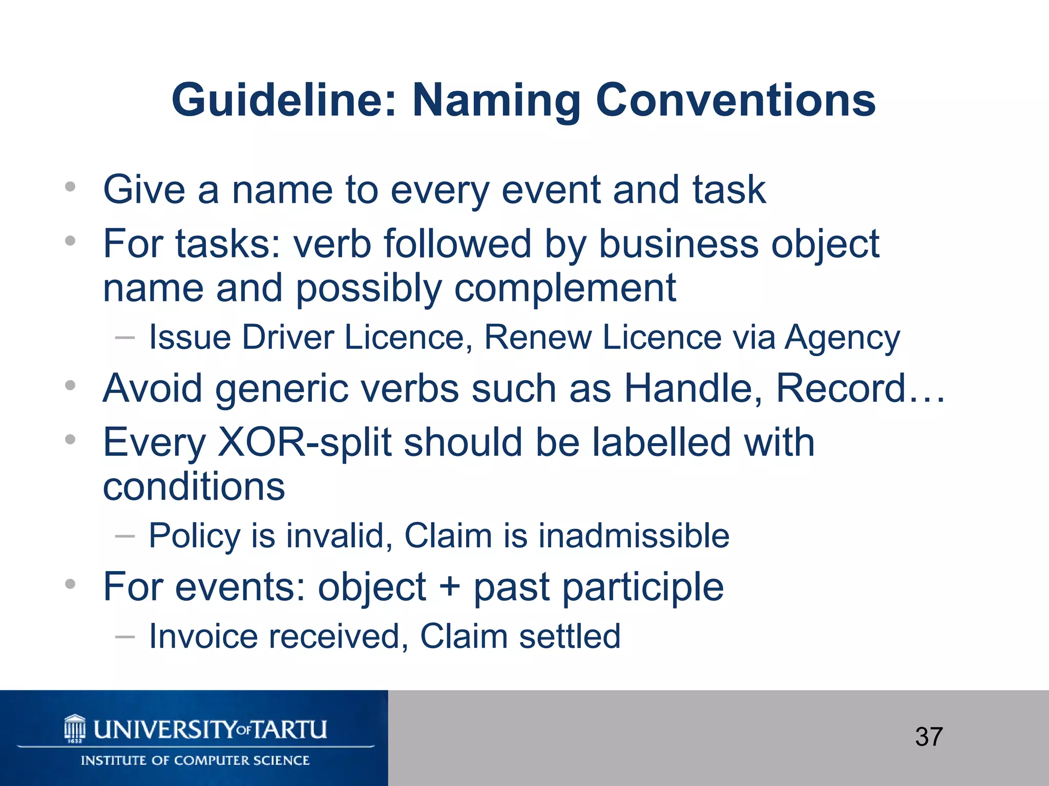 37
Guideline: Naming Conventions
• Give a name to every event and task
• For tasks: verb followed by business object
name and possibly complement
– Issue Driver Licence, Renew Licence via Agency
• Avoid generic verbs such as Handle, Record…
• Every XOR-split should be labelled with
conditions
– Policy is invalid, Claim is inadmissible
• For events: object + past participle
– Invoice received, Claim settled
 
