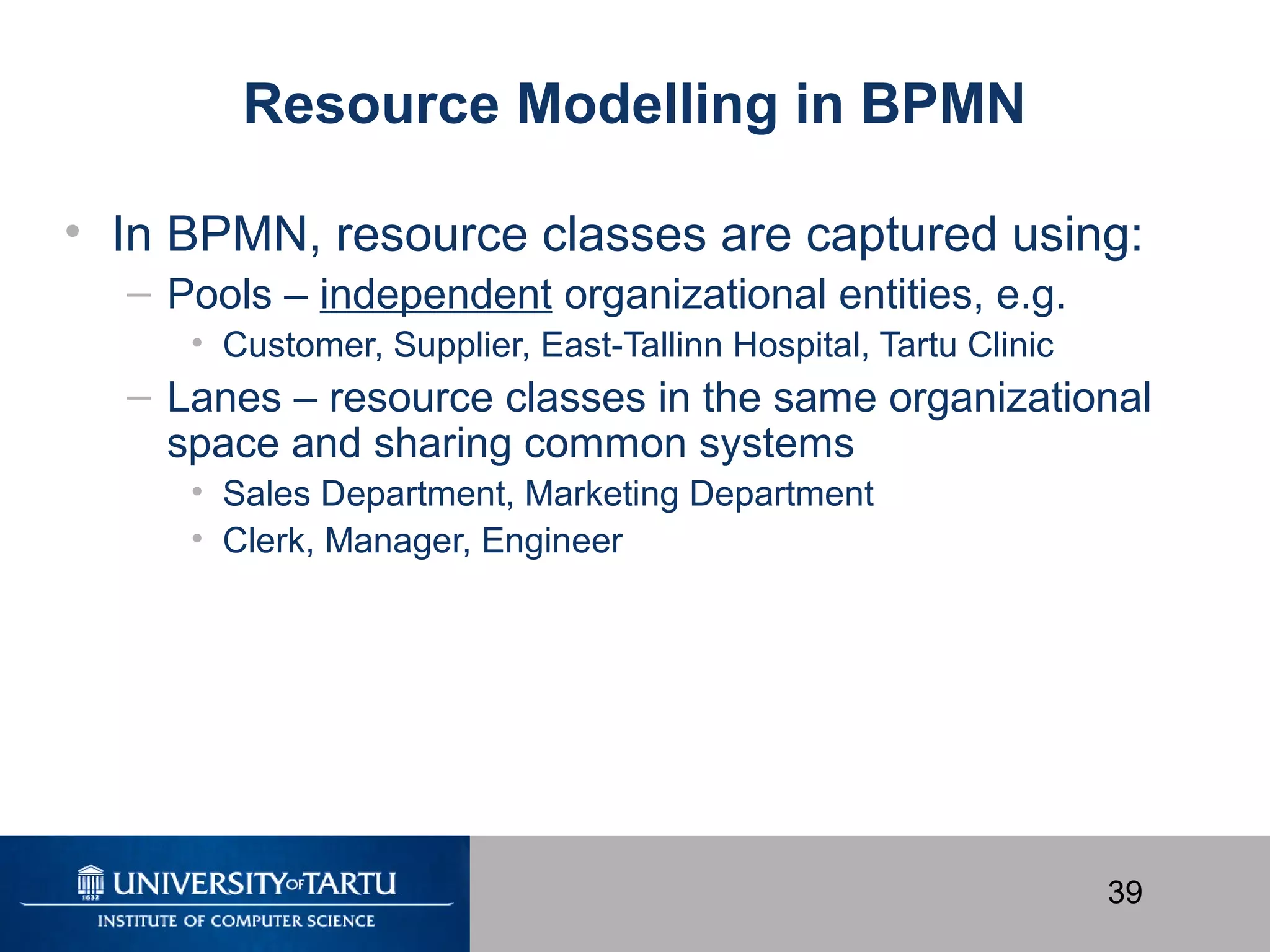 39
Resource Modelling in BPMN
• In BPMN, resource classes are captured using:
– Pools – independent organizational entities, e.g.
• Customer, Supplier, East-Tallinn Hospital, Tartu Clinic
– Lanes – resource classes in the same organizational
space and sharing common systems
• Sales Department, Marketing Department
• Clerk, Manager, Engineer
 