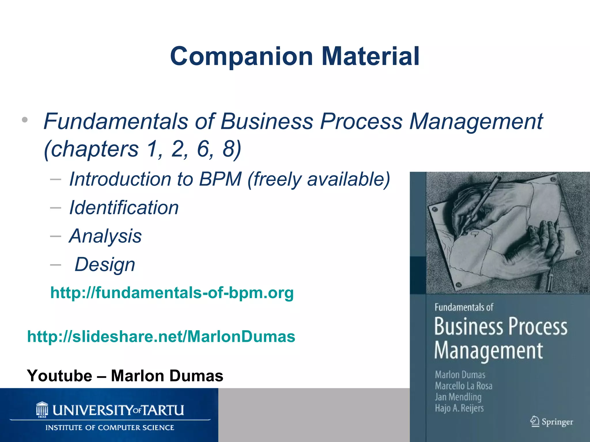 4
Companion Material
• Fundamentals of Business Process Management
(chapters 1, 2, 6, 8)
– Introduction to BPM (freely available)
– Identification
– Analysis
– Design
http://fundamentals-of-bpm.org
http://slideshare.net/MarlonDumas
Youtube – Marlon Dumas
 
