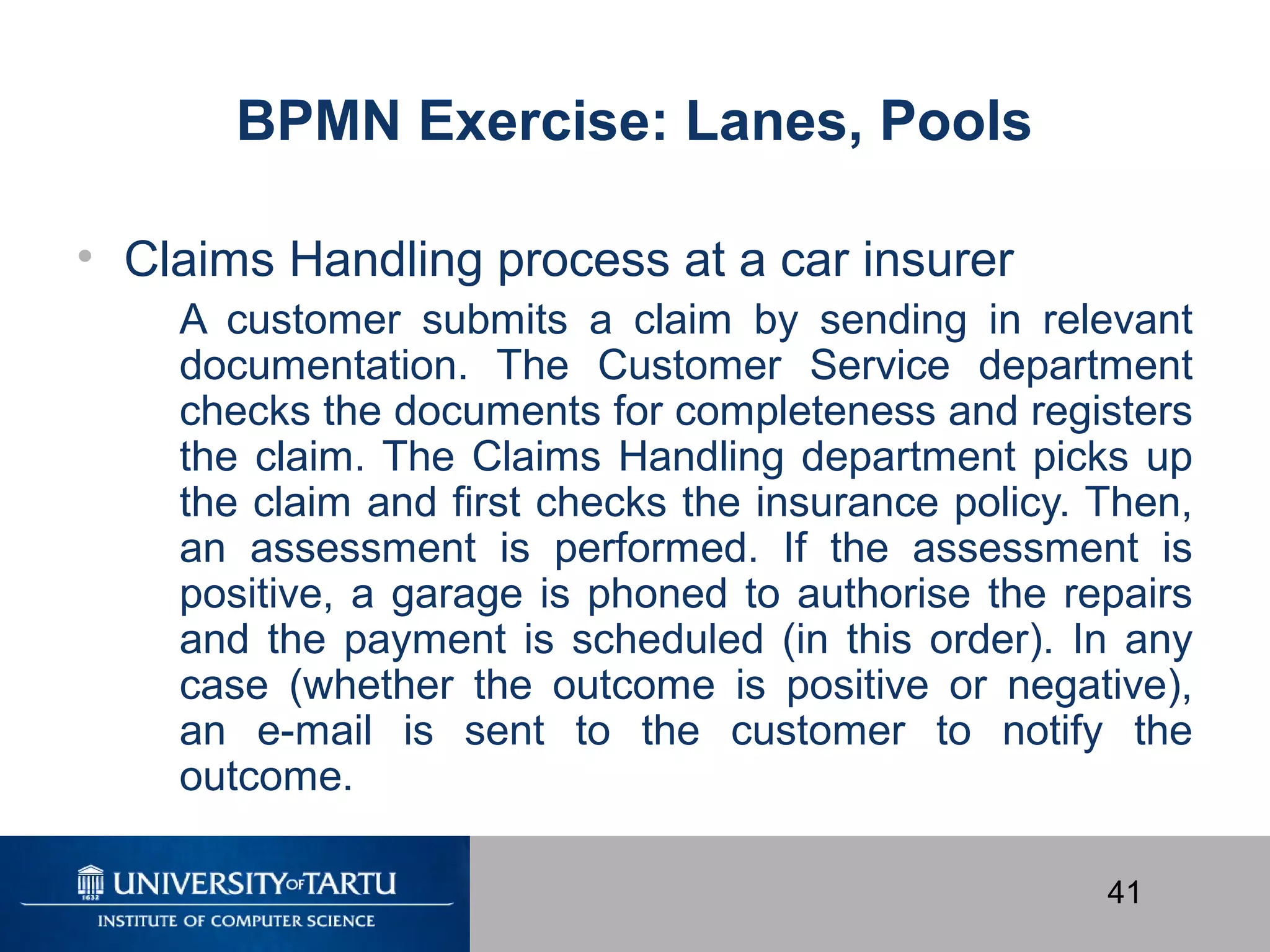 41
BPMN Exercise: Lanes, Pools
• Claims Handling process at a car insurer
A customer submits a claim by sending in relevant
documentation. The Customer Service department
checks the documents for completeness and registers
the claim. The Claims Handling department picks up
the claim and first checks the insurance policy. Then,
an assessment is performed. If the assessment is
positive, a garage is phoned to authorise the repairs
and the payment is scheduled (in this order). In any
case (whether the outcome is positive or negative),
an e-mail is sent to the customer to notify the
outcome.
 
