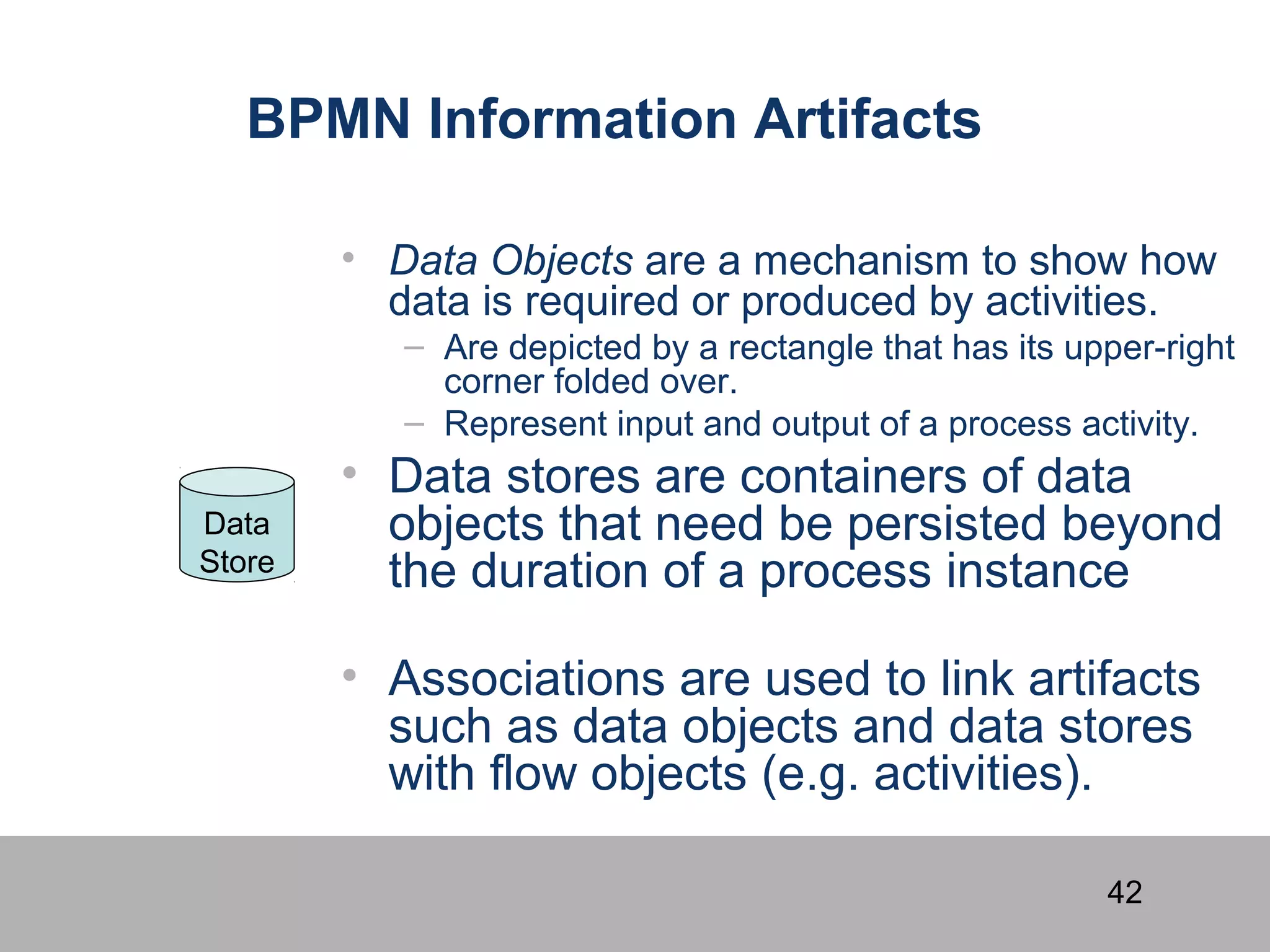 42
BPMN Information Artifacts
• Data Objects are a mechanism to show how
data is required or produced by activities.
– Are depicted by a rectangle that has its upper-right
corner folded over.
– Represent input and output of a process activity.
• Data stores are containers of data
objects that need be persisted beyond
the duration of a process instance
• Associations are used to link artifacts
such as data objects and data stores
with flow objects (e.g. activities).
Data
Store
 