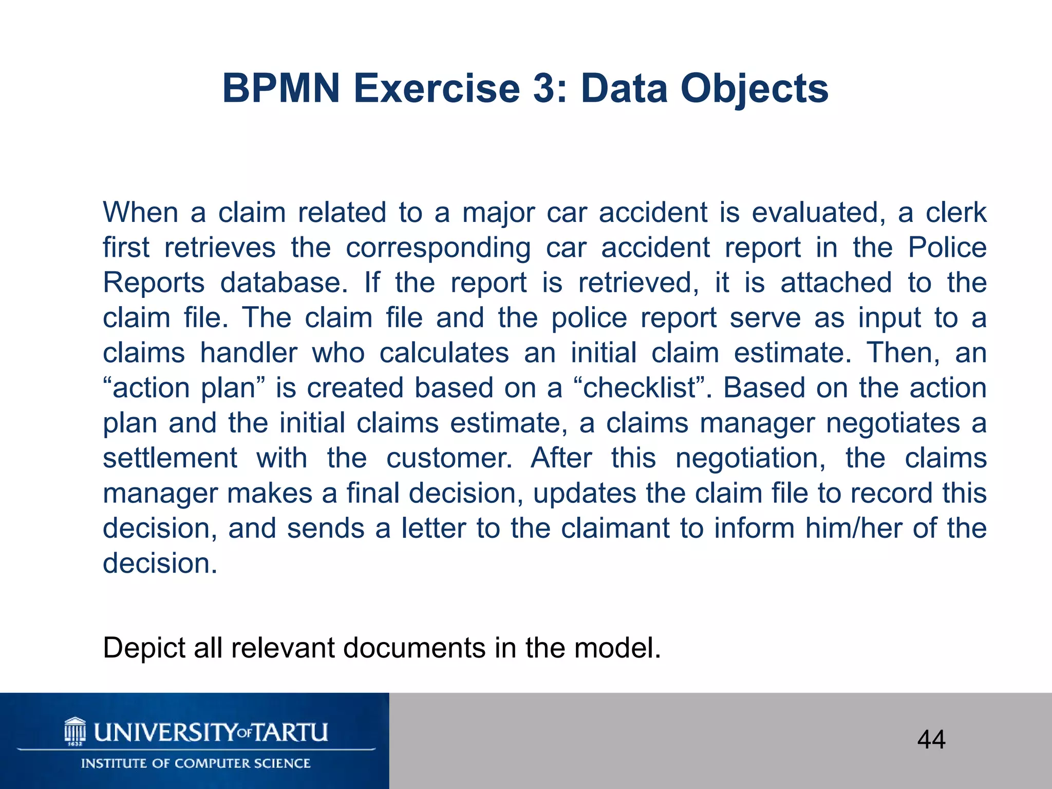 44
When a claim related to a major car accident is evaluated, a clerk
first retrieves the corresponding car accident report in the Police
Reports database. If the report is retrieved, it is attached to the
claim file. The claim file and the police report serve as input to a
claims handler who calculates an initial claim estimate. Then, an
“action plan” is created based on a “checklist”. Based on the action
plan and the initial claims estimate, a claims manager negotiates a
settlement with the customer. After this negotiation, the claims
manager makes a final decision, updates the claim file to record this
decision, and sends a letter to the claimant to inform him/her of the
decision.
Depict all relevant documents in the model.
BPMN Exercise 3: Data Objects
 