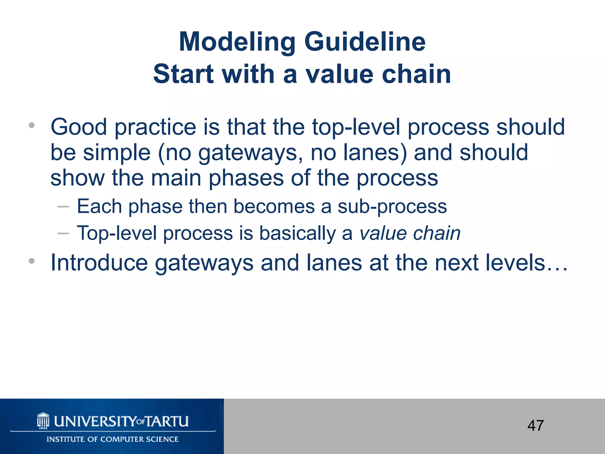 47
Modeling Guideline
Start with a value chain
• Good practice is that the top-level process should
be simple (no gateways, no lanes) and should
show the main phases of the process
– Each phase then becomes a sub-process
– Top-level process is basically a value chain
• Introduce gateways and lanes at the next levels…
 