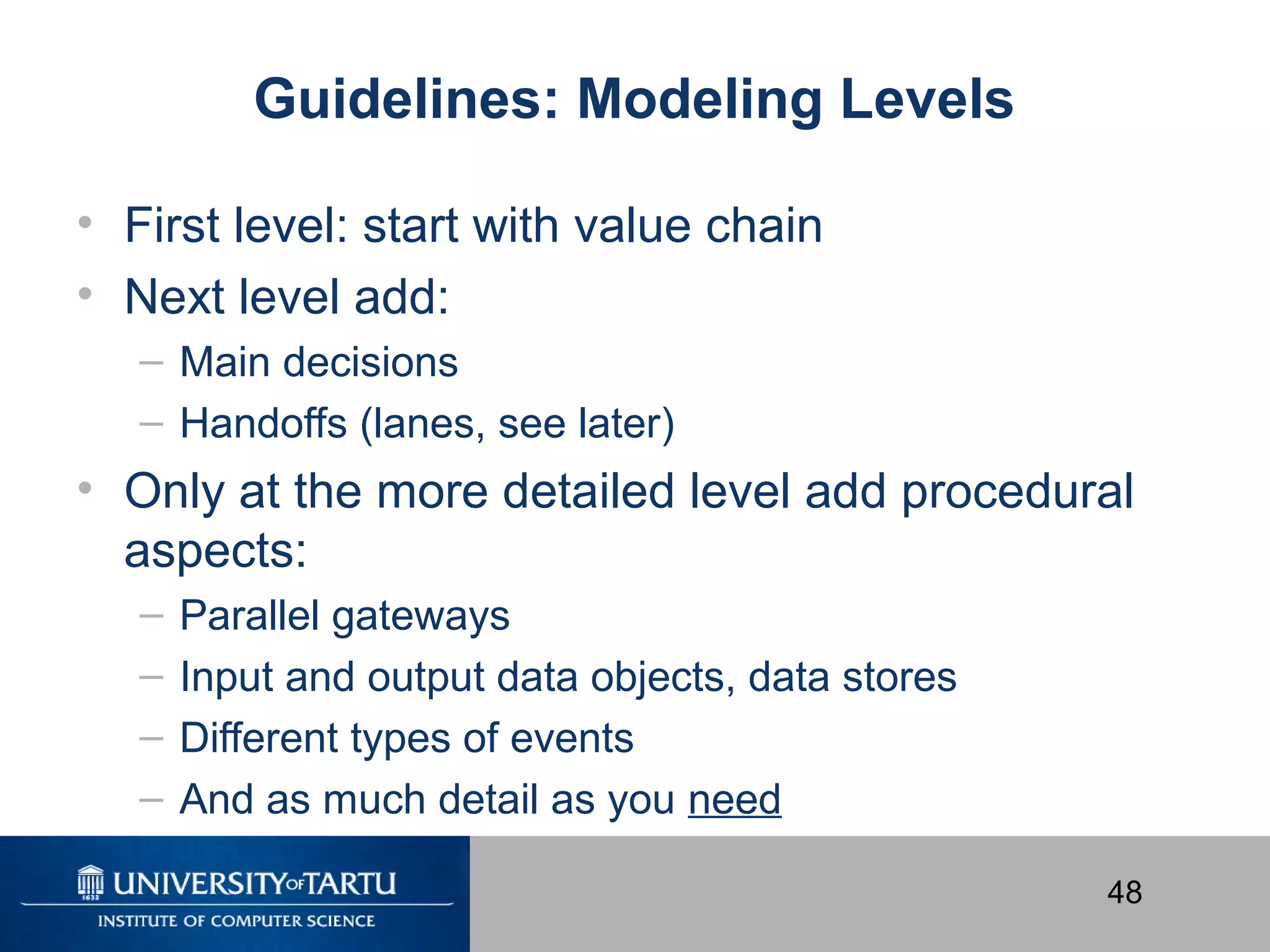 48
Guidelines: Modeling Levels
• First level: start with value chain
• Next level add:
– Main decisions
– Handoffs (lanes, see later)
• Only at the more detailed level add procedural
aspects:
– Parallel gateways
– Input and output data objects, data stores
– Different types of events
– And as much detail as you need
 