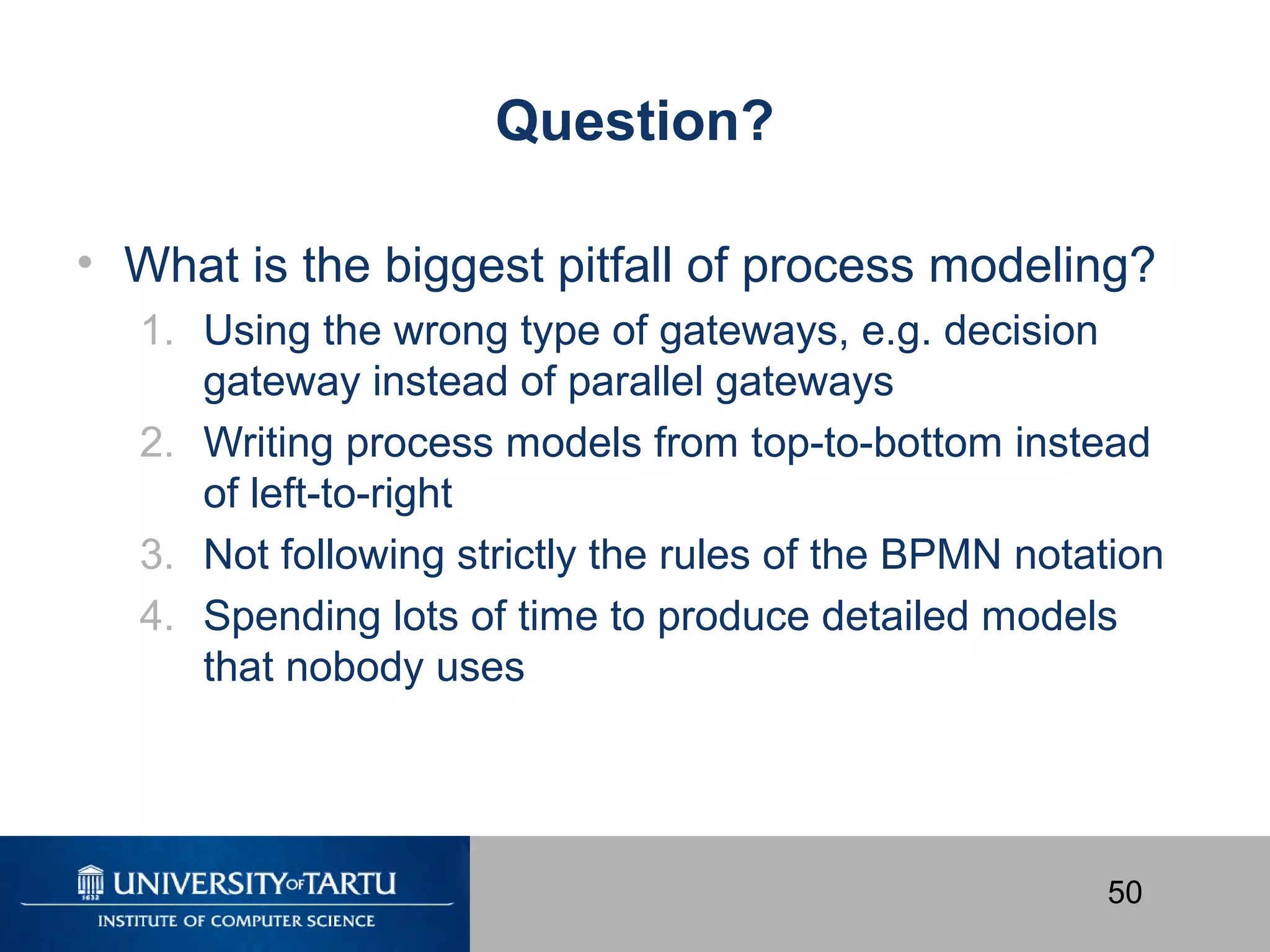 50
Question?
• What is the biggest pitfall of process modeling?
1. Using the wrong type of gateways, e.g. decision
gateway instead of parallel gateways
2. Writing process models from top-to-bottom instead
of left-to-right
3. Not following strictly the rules of the BPMN notation
4. Spending lots of time to produce detailed models
that nobody uses
 