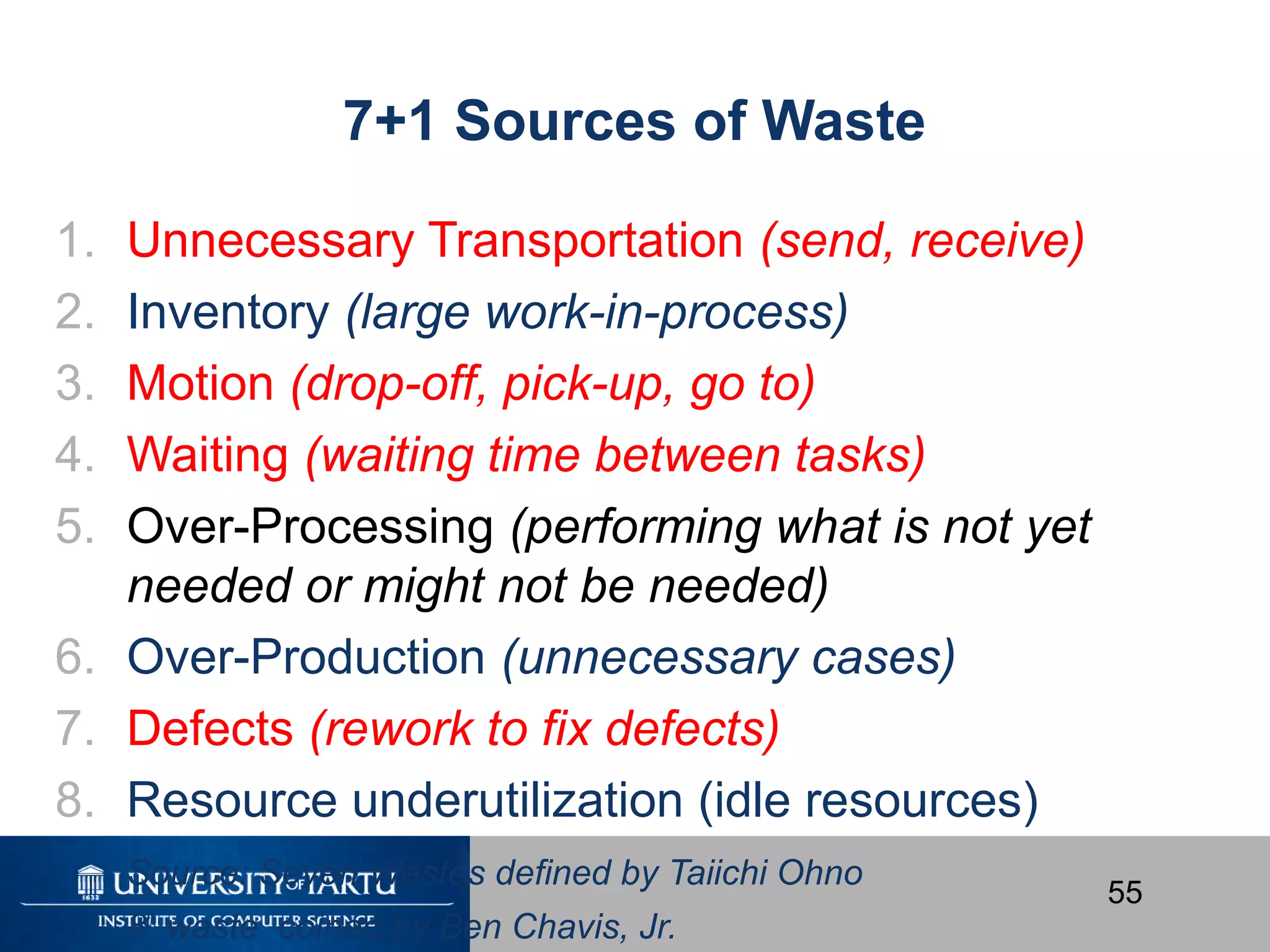 55
7+1 Sources of Waste
1. Unnecessary Transportation (send, receive)
2. Inventory (large work-in-process)
3. Motion (drop-off, pick-up, go to)
4. Waiting (waiting time between tasks)
5. Over-Processing (performing what is not yet
needed or might not be needed)
6. Over-Production (unnecessary cases)
7. Defects (rework to fix defects)
8. Resource underutilization (idle resources)
Source: Seven Wastes defined by Taiichi Ohno
8th
waste coined by Ben Chavis, Jr.
 