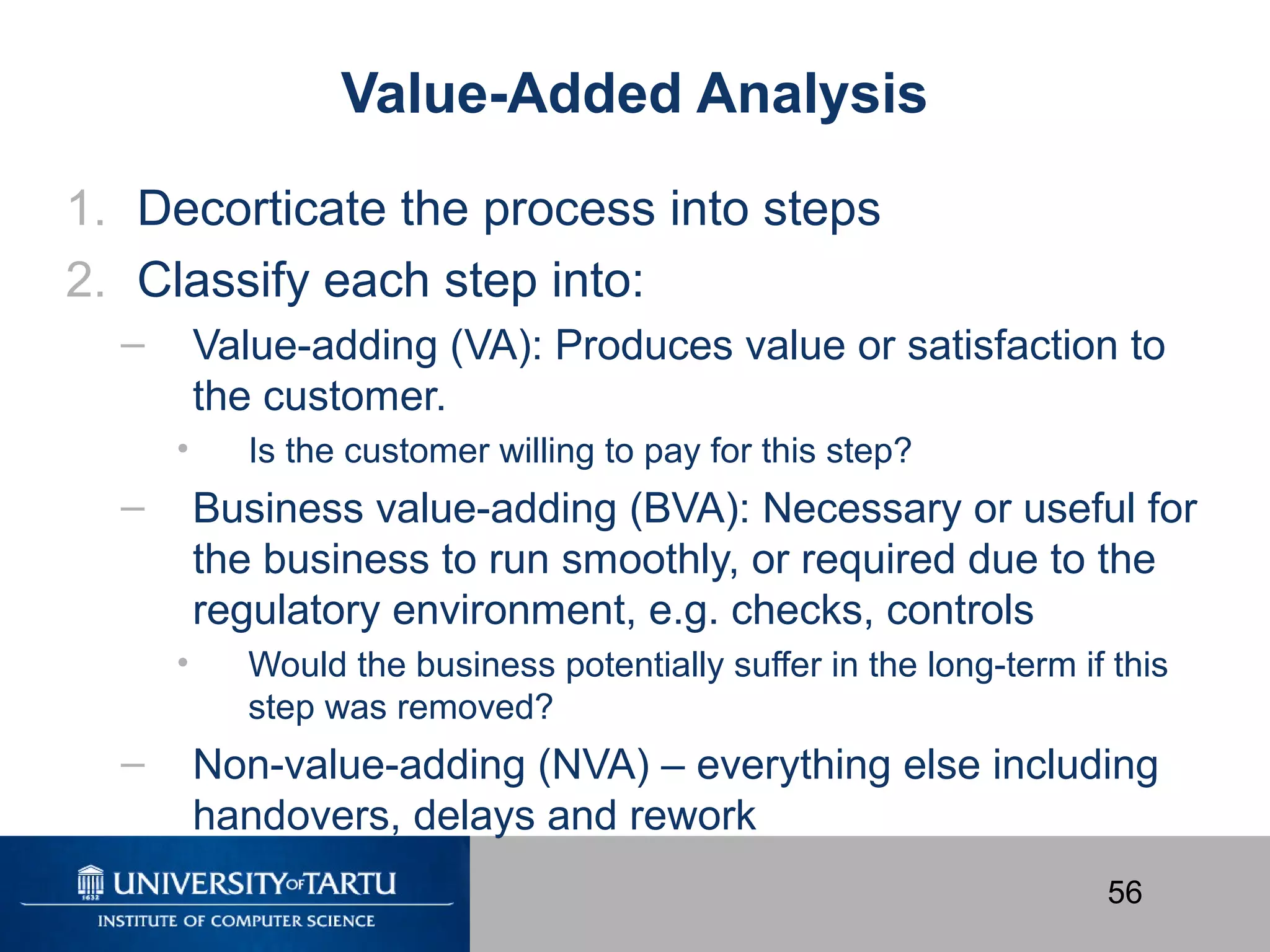 56
Value-Added Analysis
1. Decorticate the process into steps
2. Classify each step into:
– Value-adding (VA): Produces value or satisfaction to
the customer.
• Is the customer willing to pay for this step?
– Business value-adding (BVA): Necessary or useful for
the business to run smoothly, or required due to the
regulatory environment, e.g. checks, controls
• Would the business potentially suffer in the long-term if this
step was removed?
– Non-value-adding (NVA) – everything else including
handovers, delays and rework
 