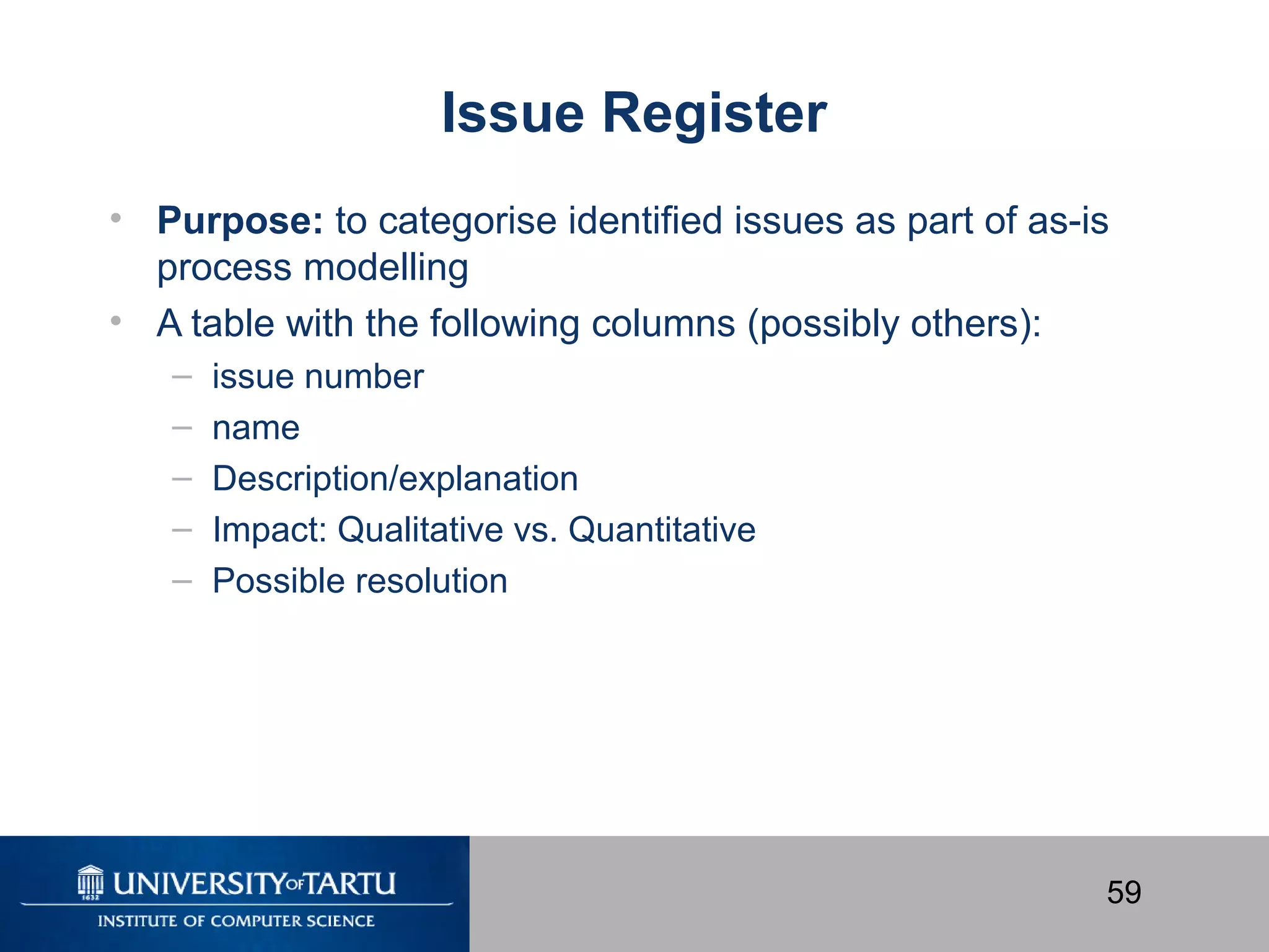 59
Issue Register
• Purpose: to categorise identified issues as part of as-is
process modelling
• A table with the following columns (possibly others):
– issue number
– name
– Description/explanation
– Impact: Qualitative vs. Quantitative
– Possible resolution
 
