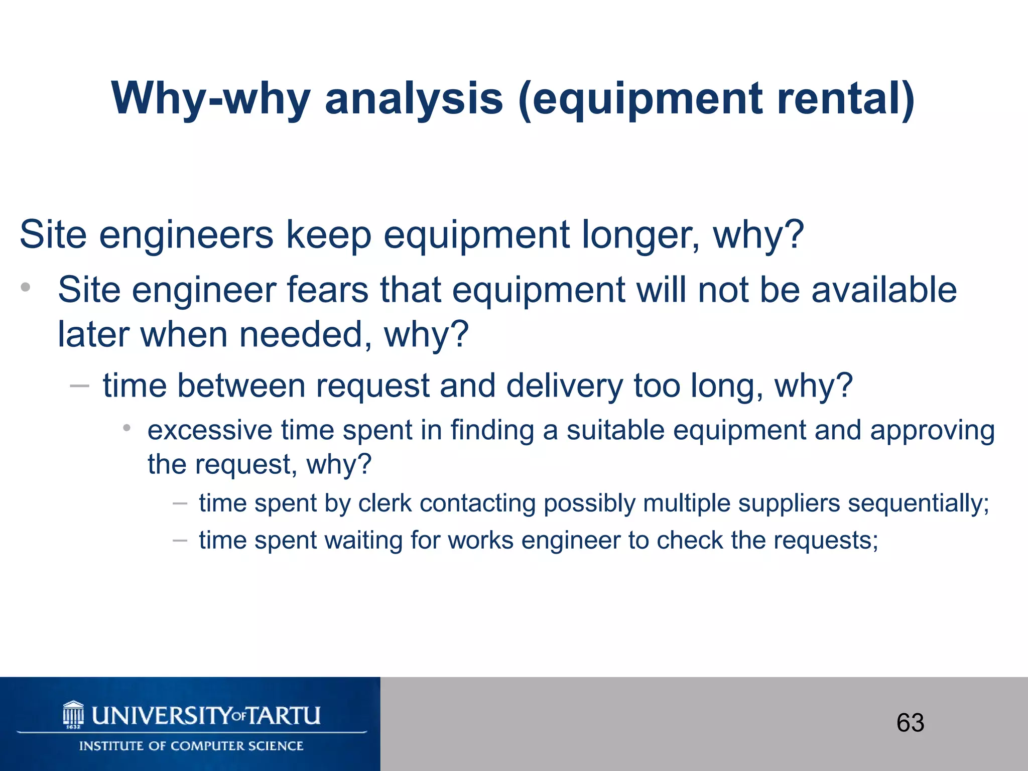 63
Why-why analysis (equipment rental)
Site engineers keep equipment longer, why?
• Site engineer fears that equipment will not be available
later when needed, why?
– time between request and delivery too long, why?
• excessive time spent in ﬁnding a suitable equipment and approving
the request, why?
– time spent by clerk contacting possibly multiple suppliers sequentially;
– time spent waiting for works engineer to check the requests;
 
