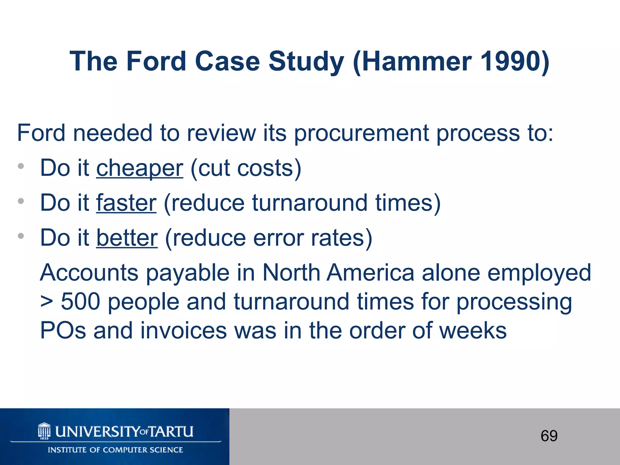 69
The Ford Case Study (Hammer 1990)
Ford needed to review its procurement process to:
• Do it cheaper (cut costs)
• Do it faster (reduce turnaround times)
• Do it better (reduce error rates)
Accounts payable in North America alone employed
> 500 people and turnaround times for processing
POs and invoices was in the order of weeks
 