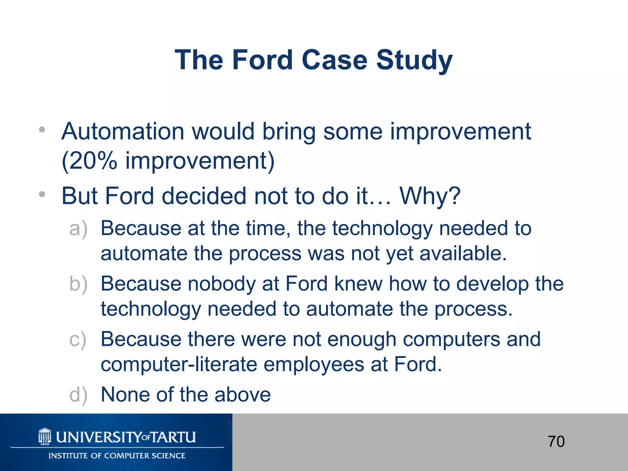 70
The Ford Case Study
• Automation would bring some improvement
(20% improvement)
• But Ford decided not to do it… Why?
a) Because at the time, the technology needed to
automate the process was not yet available.
b) Because nobody at Ford knew how to develop the
technology needed to automate the process.
c) Because there were not enough computers and
computer-literate employees at Ford.
d) None of the above
 