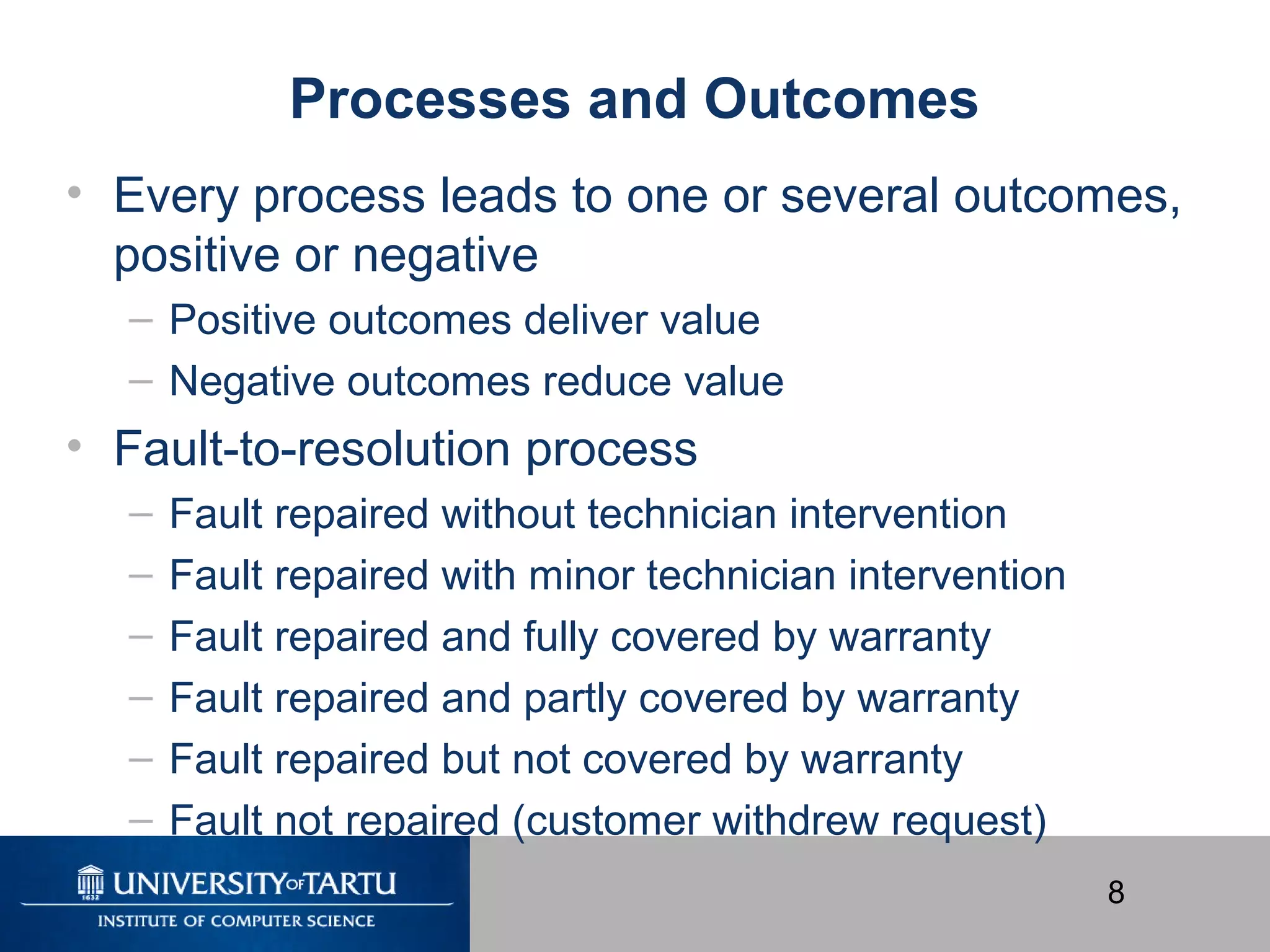 8
Processes and Outcomes
• Every process leads to one or several outcomes,
positive or negative
– Positive outcomes deliver value
– Negative outcomes reduce value
• Fault-to-resolution process
– Fault repaired without technician intervention
– Fault repaired with minor technician intervention
– Fault repaired and fully covered by warranty
– Fault repaired and partly covered by warranty
– Fault repaired but not covered by warranty
– Fault not repaired (customer withdrew request)
 